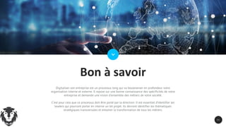 3 3
Bon à savoir
Digitaliser son entreprise est un processus long qui va bouleverser en profondeur votre
organisation interne et externe. Il repose sur une bonne connaissance des spécificités de votre
entreprise et demande une vision d’ensemble des métiers de votre société.
C’est pour cela que ce processus doit être porté par la direction. Il est essentiel d’identifier les
leaders qui pourront porter en interne un tel projet. Ils devront identifier les thématiques
stratégiques transversales et entamer la transformation de tous les métiers.
 