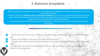 3. Raisonner écosystème
Définir et conduire les changements en interne n’est possible qu’en engageant de nombreux collaborateurs, à tous les
niveaux de l’entreprise.
De même, il faut savoir impliquer clients et partenaires extérieurs, pour assurer son repositionnement sur la chaine de
valeur. Comprendre finement les besoins des clients, accepter de ne pas tout savoir-faire, et sélectionner les bons
partenaires ne sont pas des options, mais des impératifs.
L’entreprise pourra ainsi affirmer son propre positionnement, créateur de valeur, au sein de ce qui ressemble à un
écosystème.
Écouter ses clients. Pour cela, former et accompagner les collaborateurs qui sont en relation avec
eux.
Utiliser les nouveaux canaux que sont les réseaux sociaux.
Impliquer des clients pilotes dans la conception et la mise au point des produits, le service après-
vente …
Se rapprocher des pôles de compétitivité et des clusters pour ouvrir le champ des possibles et
découvrir des partenaires.
 