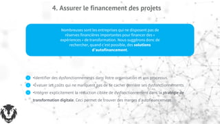 4. Assurer le financement des projets
Nombreuses sont les entreprises qui ne disposent pas de
réserves financières importantes pour financer des «
expériences » de transformation. Nous suggérons donc de
rechercher, quand c’est possible, des solutions
d’autofinancement.
•Identifier des dysfonctionnements dans votre organisation et vos processus.
•Évaluer les coûts qui ne manquent pas de se cacher derrière ses dysfonctionnements.
•Intégrer explicitement la réduction ciblée de dysfonctionnement dans la stratégie de
transformation digitale. Ceci permet de trouver des marges d’autofinancement.
 