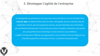 5. Développer l’agilité de l’entreprise
Le changement est permanent, et ce que nous venons de décrire est une incitation forte
à devenir agile. Au-delà de la formule à la mode, cela signifie, plus de créativité, plus de
coopération interne, plus de coopération externe, plus de réactivité, plus d’initiatives,
plus de liberté d’entreprendre. Et tout cela sans laisser s’installer le désordre, sans perdre
de vue la performance économique et sans renoncer à ses ambitions.
L’agilité n’est pas dans l’ADN de nos organisations, mais nombreux sont les dirigeants qui
inventent aujourd’hui l’entreprise du futur. Le moment est passionnant.
 