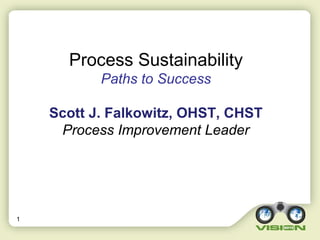 1
Process Sustainability
Paths to Success
Scott J. Falkowitz, OHST, CHST
Process Improvement Leader
 