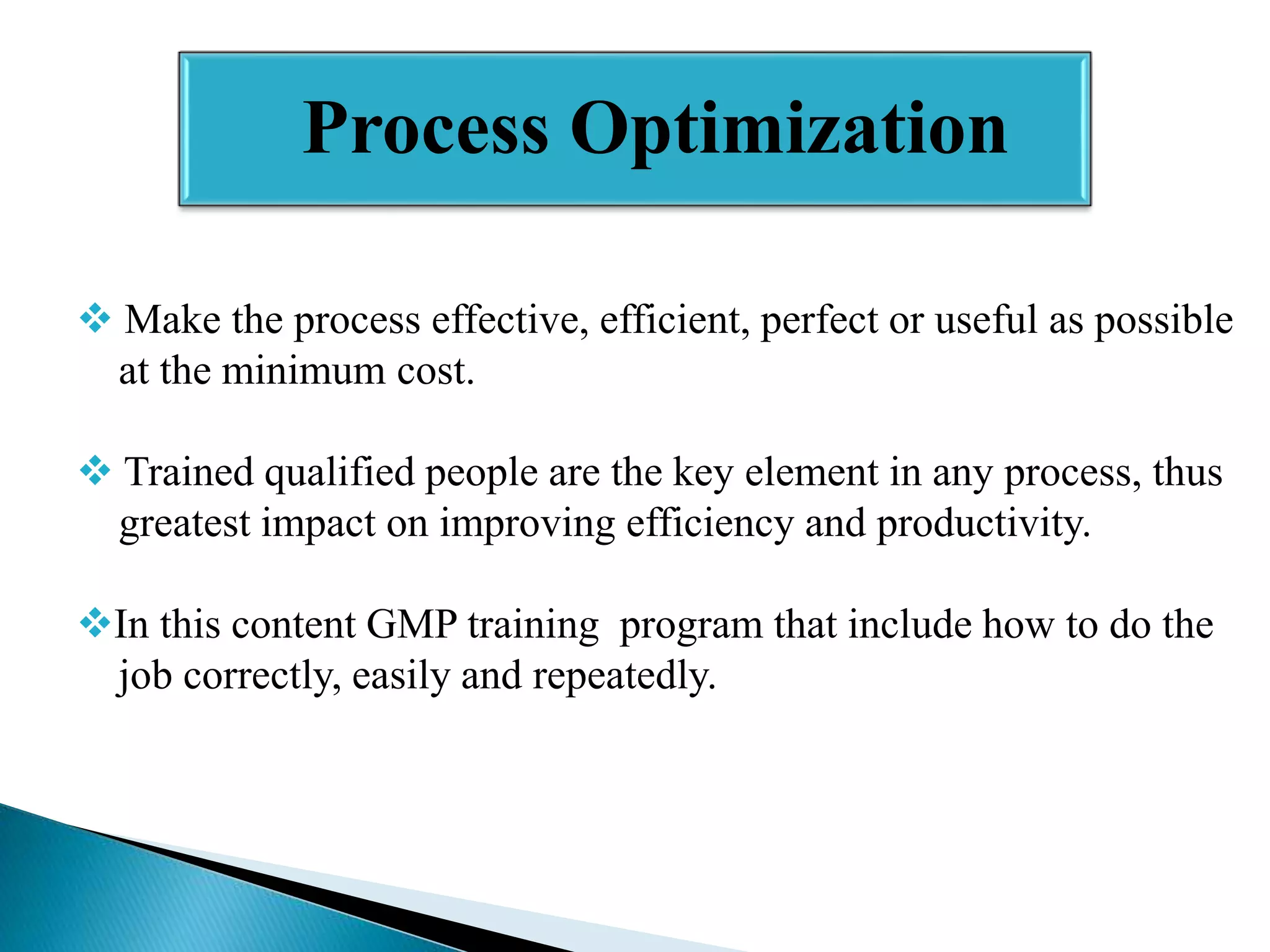 Process Optimization
 Make the process effective, efficient, perfect or useful as possible
at the minimum cost.
 Trained qualified people are the key element in any process, thus
greatest impact on improving efficiency and productivity.
In this content GMP training program that include how to do the
job correctly, easily and repeatedly.

 