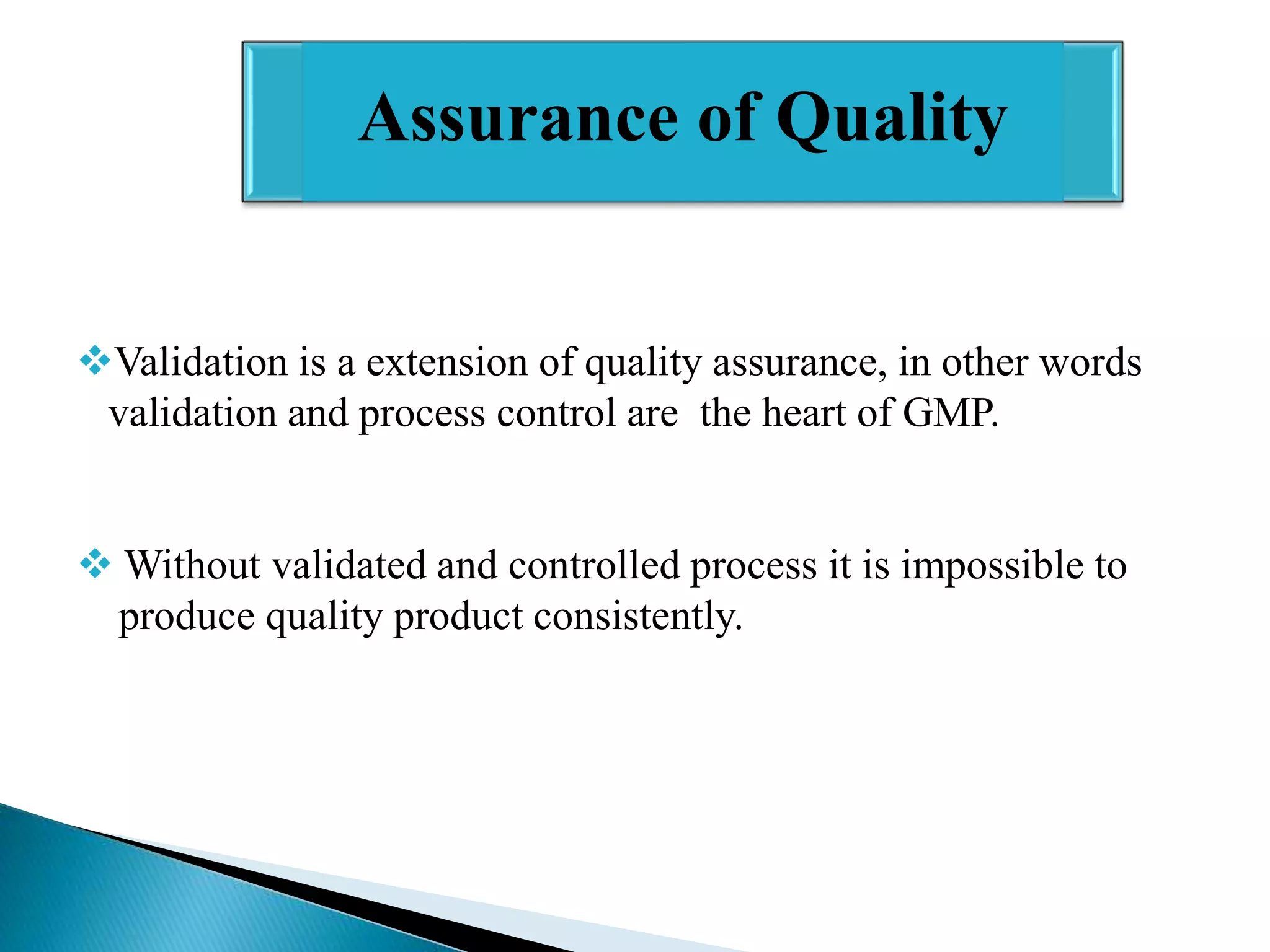 Assurance of Quality

Validation is a extension of quality assurance, in other words
validation and process control are the heart of GMP.
 Without validated and controlled process it is impossible to
produce quality product consistently.

 