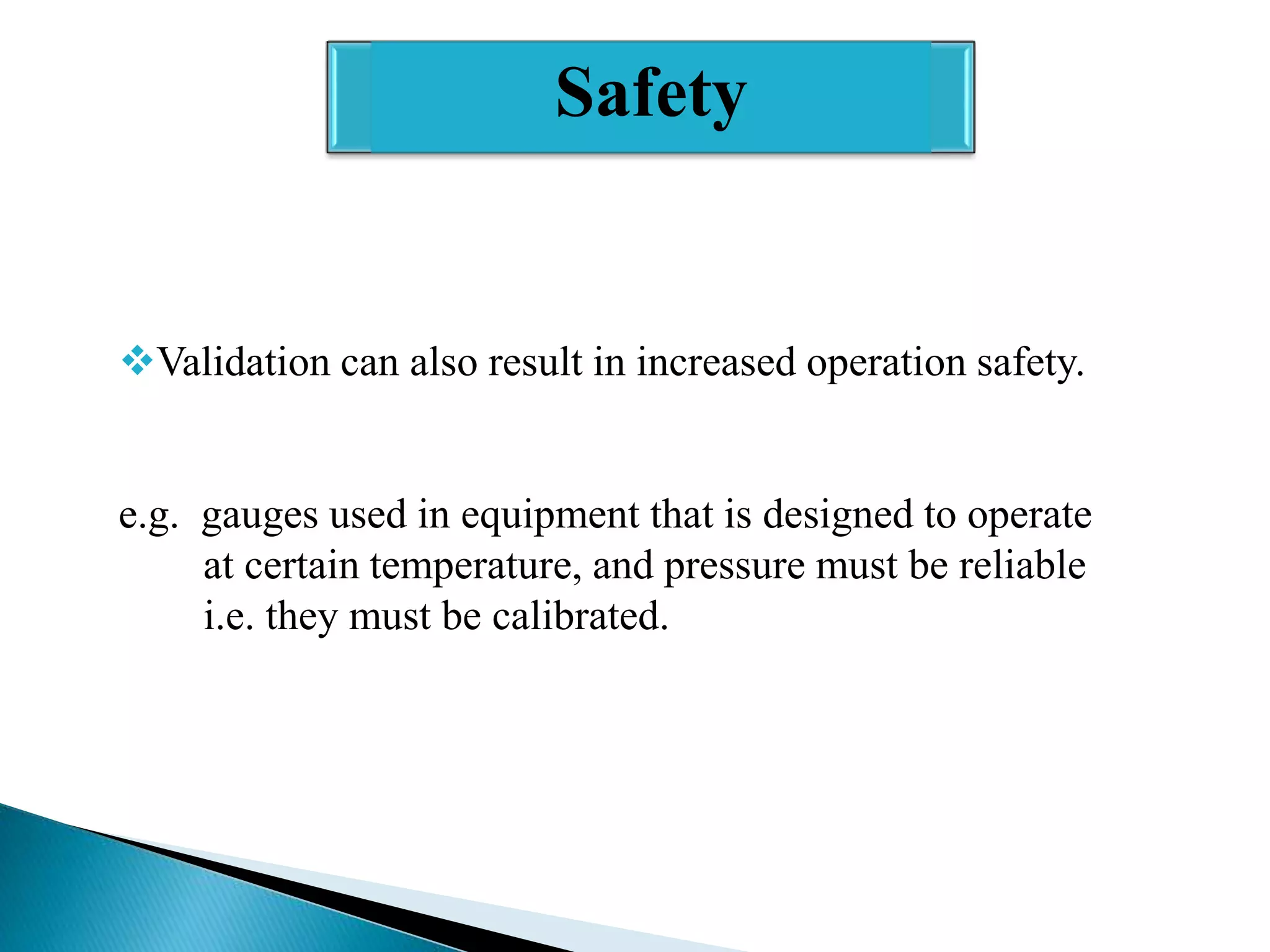Safety

Validation can also result in increased operation safety.

e.g. gauges used in equipment that is designed to operate
at certain temperature, and pressure must be reliable
i.e. they must be calibrated.

 