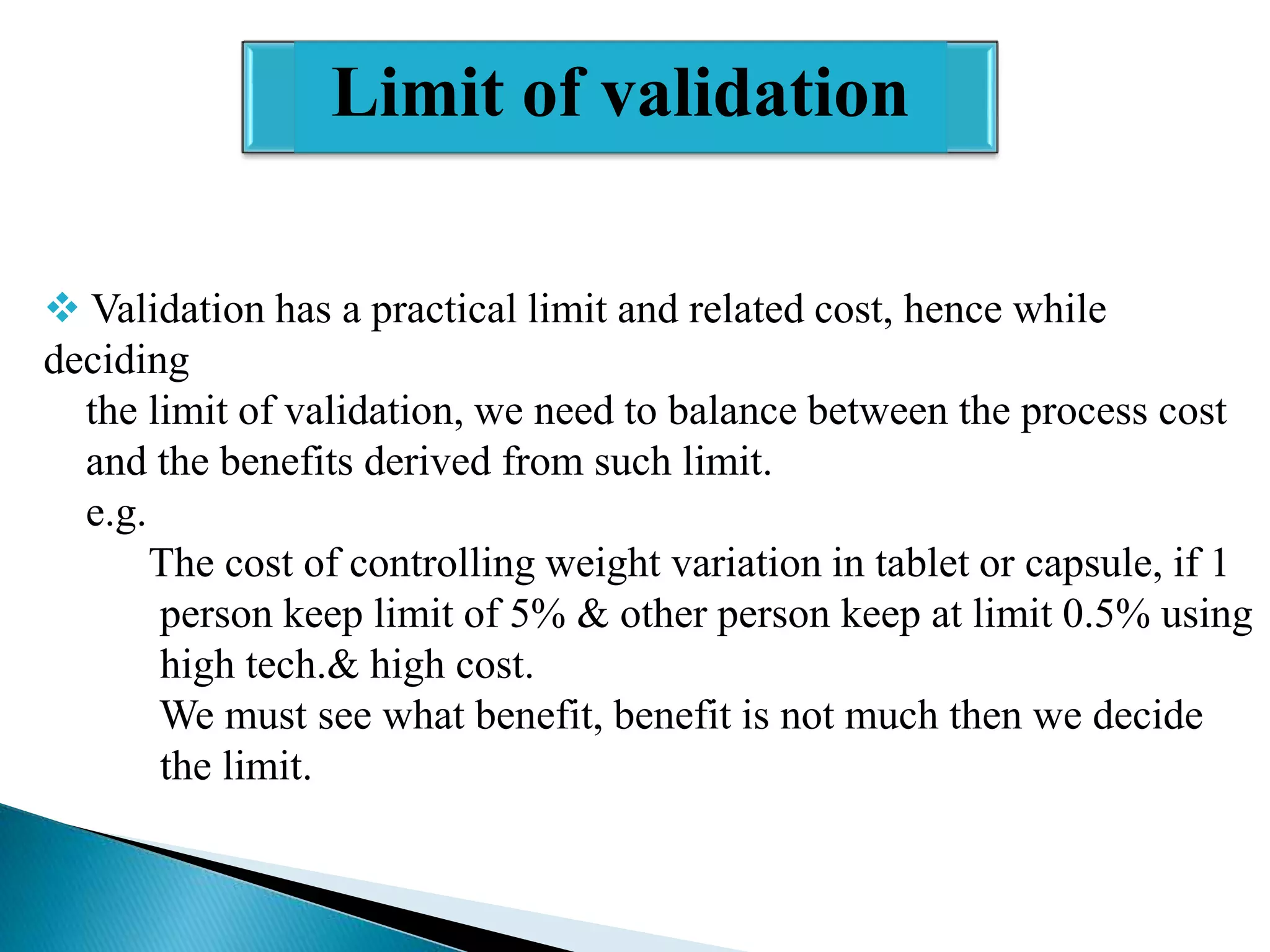 Limit of validation
 Validation has a practical limit and related cost, hence while
deciding
the limit of validation, we need to balance between the process cost
and the benefits derived from such limit.
e.g.
The cost of controlling weight variation in tablet or capsule, if 1
person keep limit of 5% & other person keep at limit 0.5% using
high tech.& high cost.
We must see what benefit, benefit is not much then we decide
the limit.

 