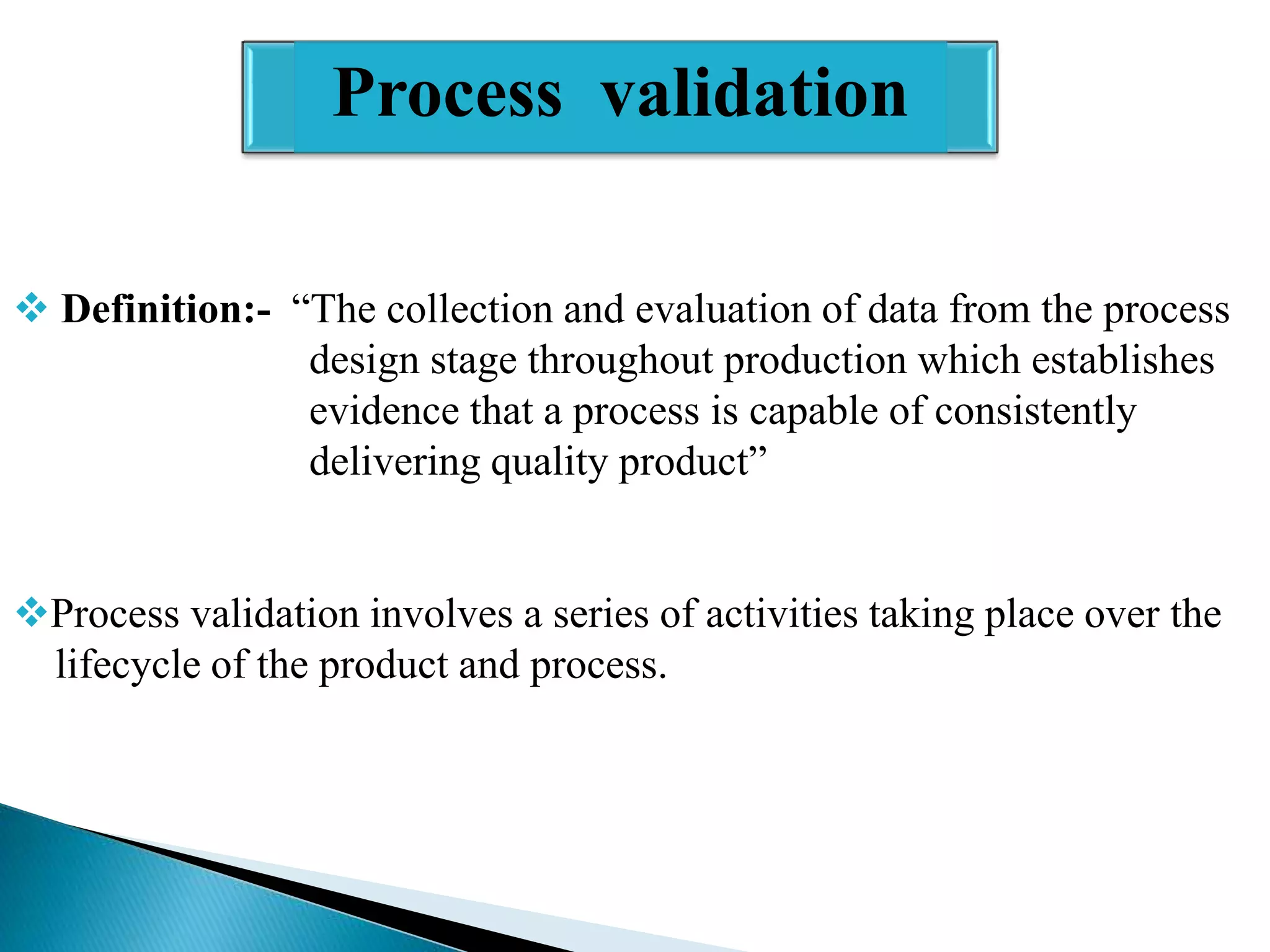 Process validation
 Definition:- “The collection and evaluation of data from the process
design stage throughout production which establishes
evidence that a process is capable of consistently
delivering quality product”
Process validation involves a series of activities taking place over the
lifecycle of the product and process.

 