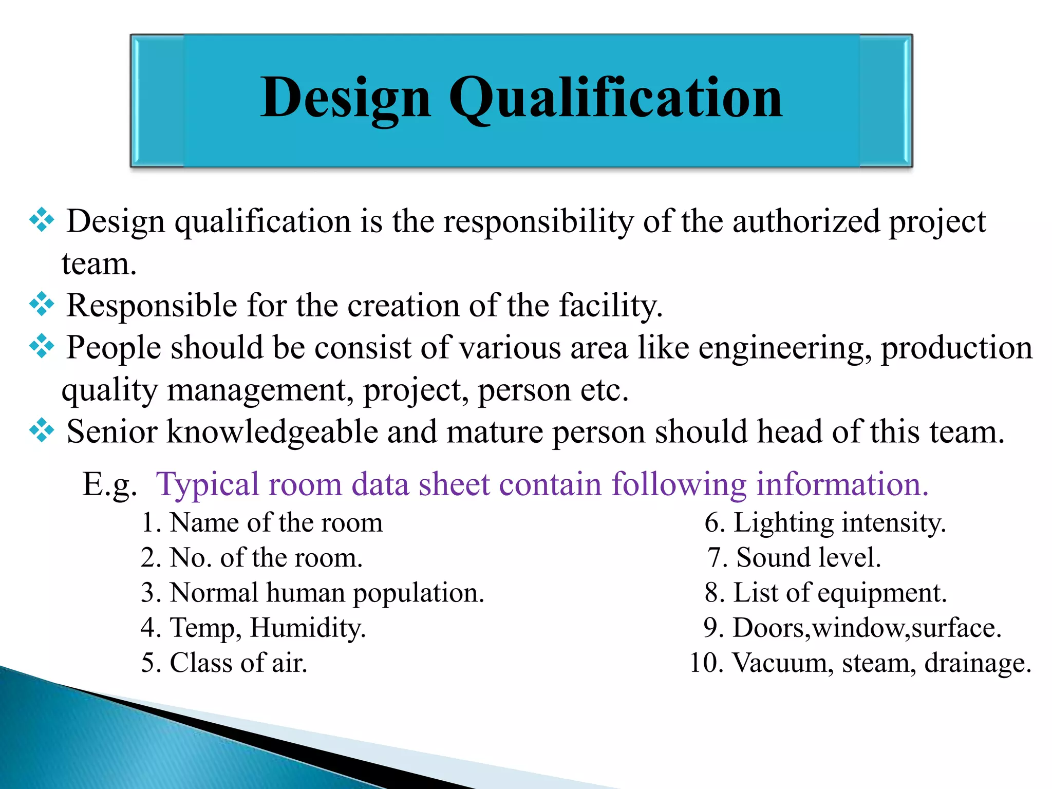 Design Qualification
 Design qualification is the responsibility of the authorized project
team.
 Responsible for the creation of the facility.
 People should be consist of various area like engineering, production
quality management, project, person etc.
 Senior knowledgeable and mature person should head of this team.
E.g. Typical room data sheet contain following information.
1. Name of the room
2. No. of the room.
3. Normal human population.
4. Temp, Humidity.
5. Class of air.

6. Lighting intensity.
7. Sound level.
8. List of equipment.
9. Doors,window,surface.
10. Vacuum, steam, drainage.

 