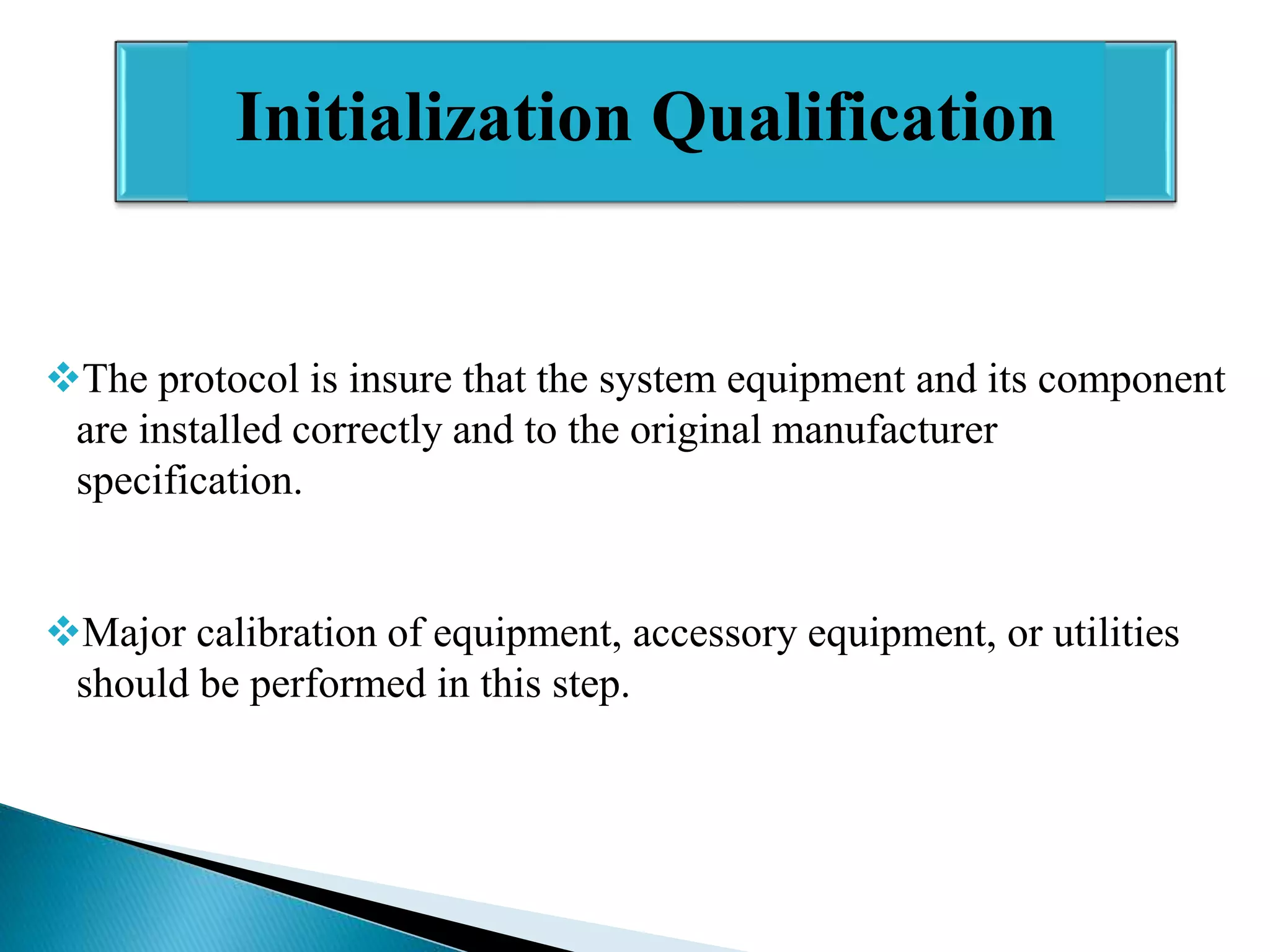 Initialization Qualification

The protocol is insure that the system equipment and its component
are installed correctly and to the original manufacturer
specification.
Major calibration of equipment, accessory equipment, or utilities
should be performed in this step.

 