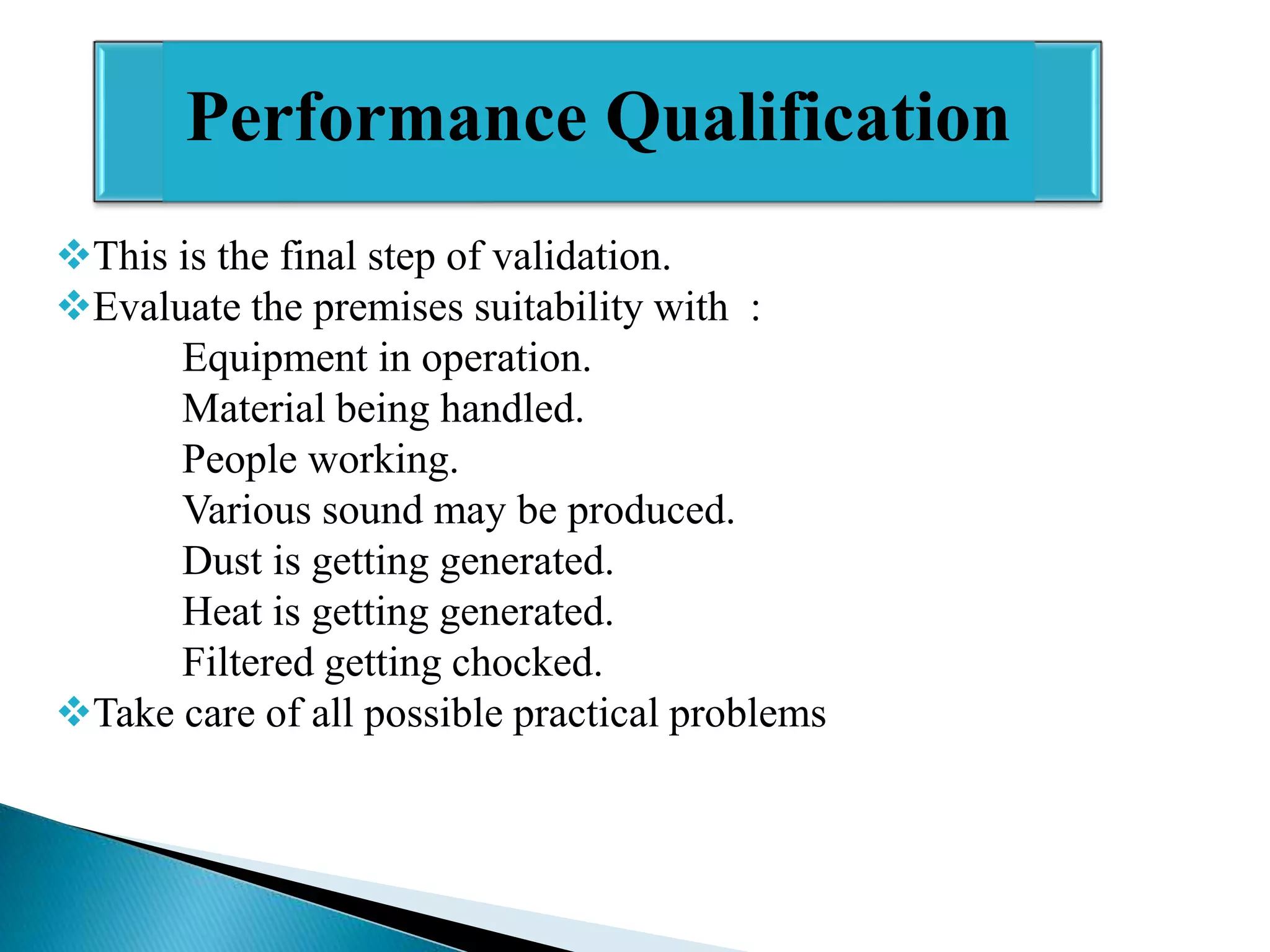 Performance Qualification
This is the final step of validation.
Evaluate the premises suitability with :
Equipment in operation.
Material being handled.
People working.
Various sound may be produced.
Dust is getting generated.
Heat is getting generated.
Filtered getting chocked.
Take care of all possible practical problems

 