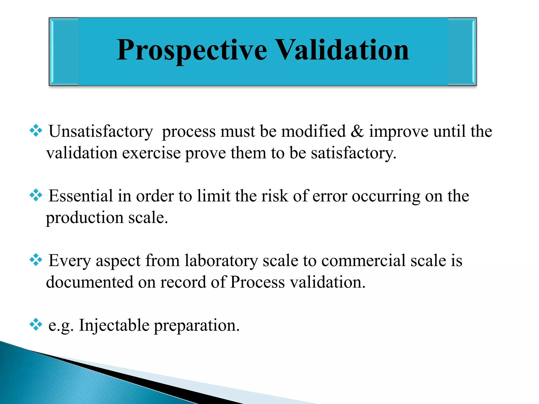 Prospective Validation
 Unsatisfactory process must be modified & improve until the
validation exercise prove them to be satisfactory.
 Essential in order to limit the risk of error occurring on the
production scale.
 Every aspect from laboratory scale to commercial scale is
documented on record of Process validation.
 e.g. Injectable preparation.

 