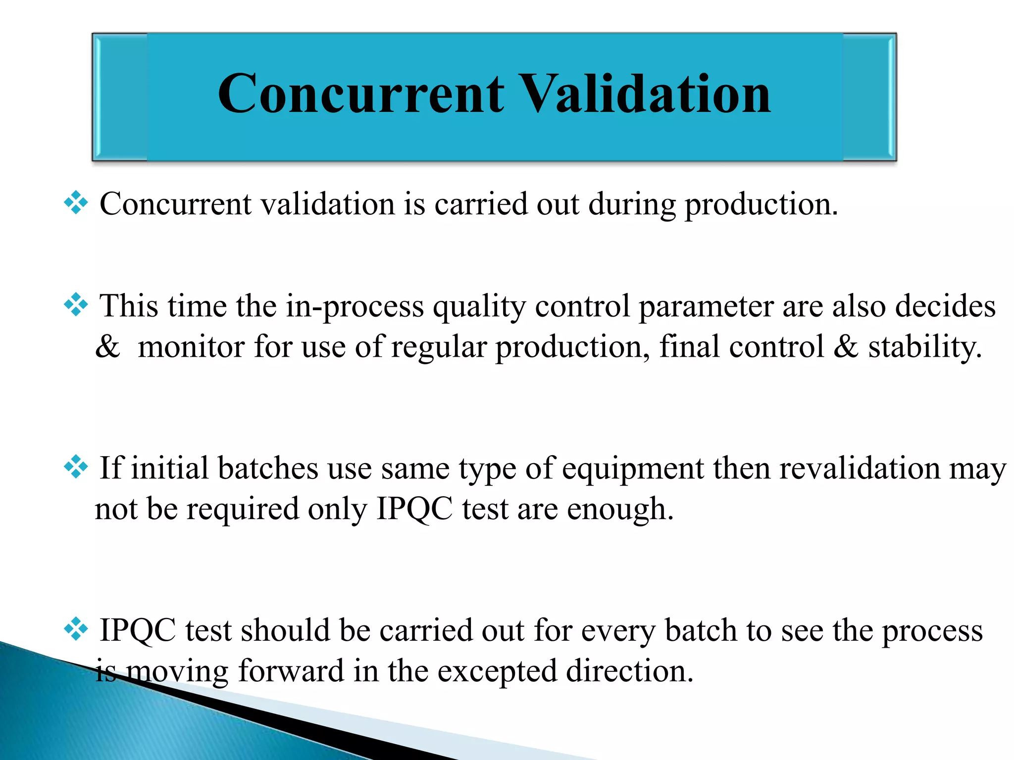 Concurrent Validation
 Concurrent validation is carried out during production.
 This time the in-process quality control parameter are also decides
& monitor for use of regular production, final control & stability.
 If initial batches use same type of equipment then revalidation may
not be required only IPQC test are enough.
 IPQC test should be carried out for every batch to see the process
is moving forward in the excepted direction.

 