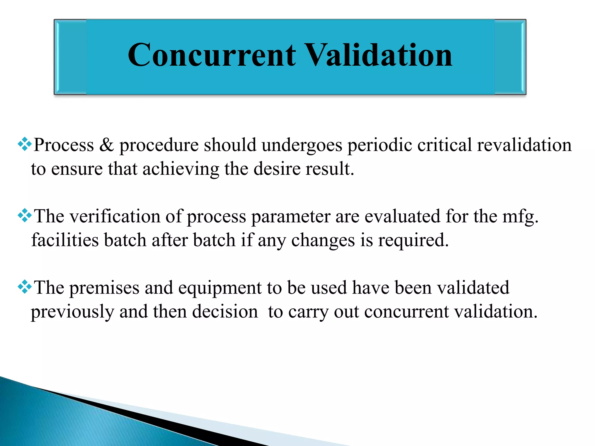 Concurrent Validation
Process & procedure should undergoes periodic critical revalidation
to ensure that achieving the desire result.
The verification of process parameter are evaluated for the mfg.
facilities batch after batch if any changes is required.
The premises and equipment to be used have been validated
previously and then decision to carry out concurrent validation.

 