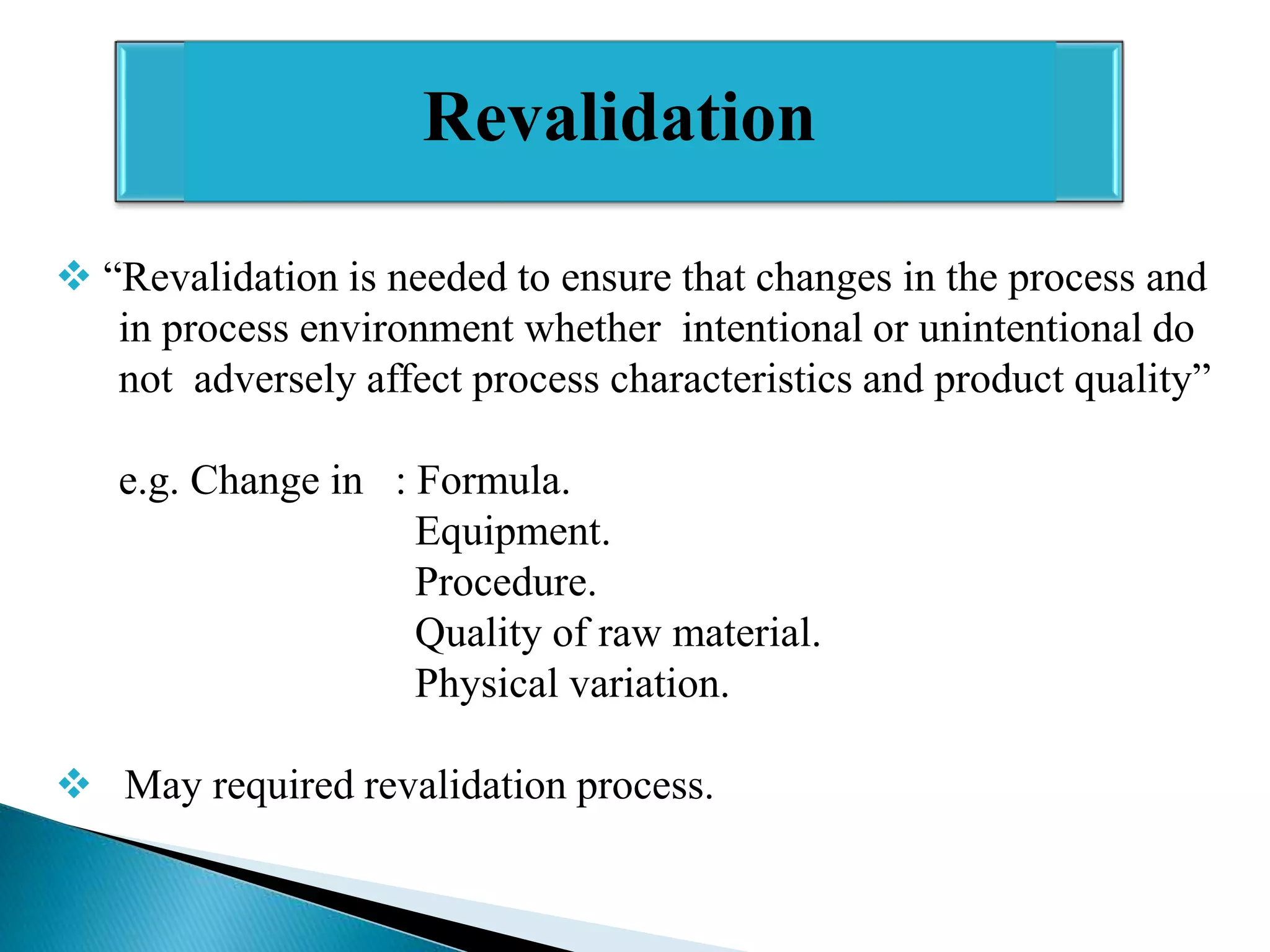 Revalidation
 “Revalidation is needed to ensure that changes in the process and
in process environment whether intentional or unintentional do
not adversely affect process characteristics and product quality”
e.g. Change in : Formula.
Equipment.
Procedure.
Quality of raw material.
Physical variation.
 May required revalidation process.

 