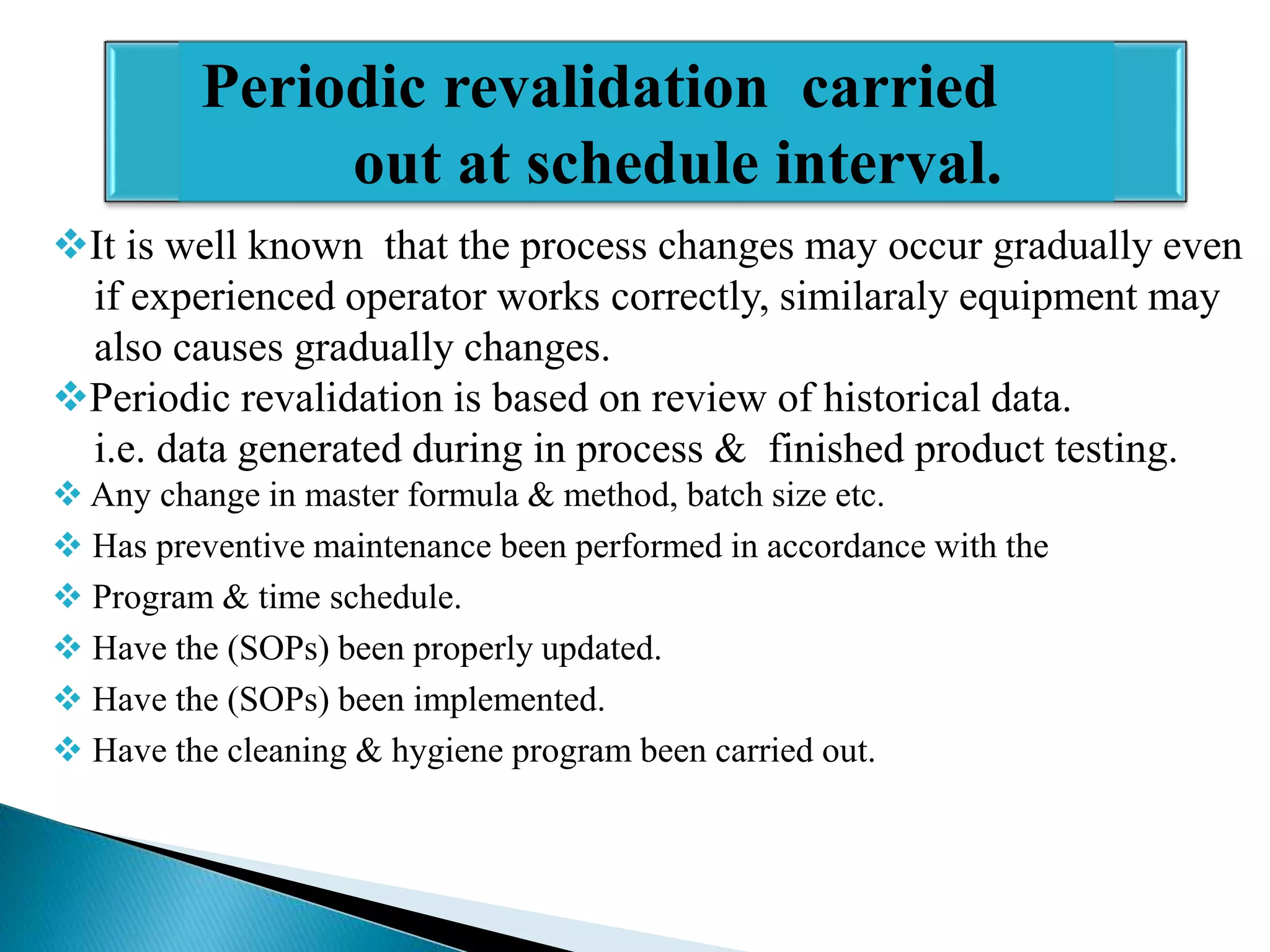 Periodic revalidation carried
out at schedule interval.
It is well known that the process changes may occur gradually even
if experienced operator works correctly, similaraly equipment may
also causes gradually changes.
Periodic revalidation is based on review of historical data.
i.e. data generated during in process & finished product testing.
 Any change in master formula & method, batch size etc.
 Has preventive maintenance been performed in accordance with the
 Program & time schedule.
 Have the (SOPs) been properly updated.
 Have the (SOPs) been implemented.
 Have the cleaning & hygiene program been carried out.

 