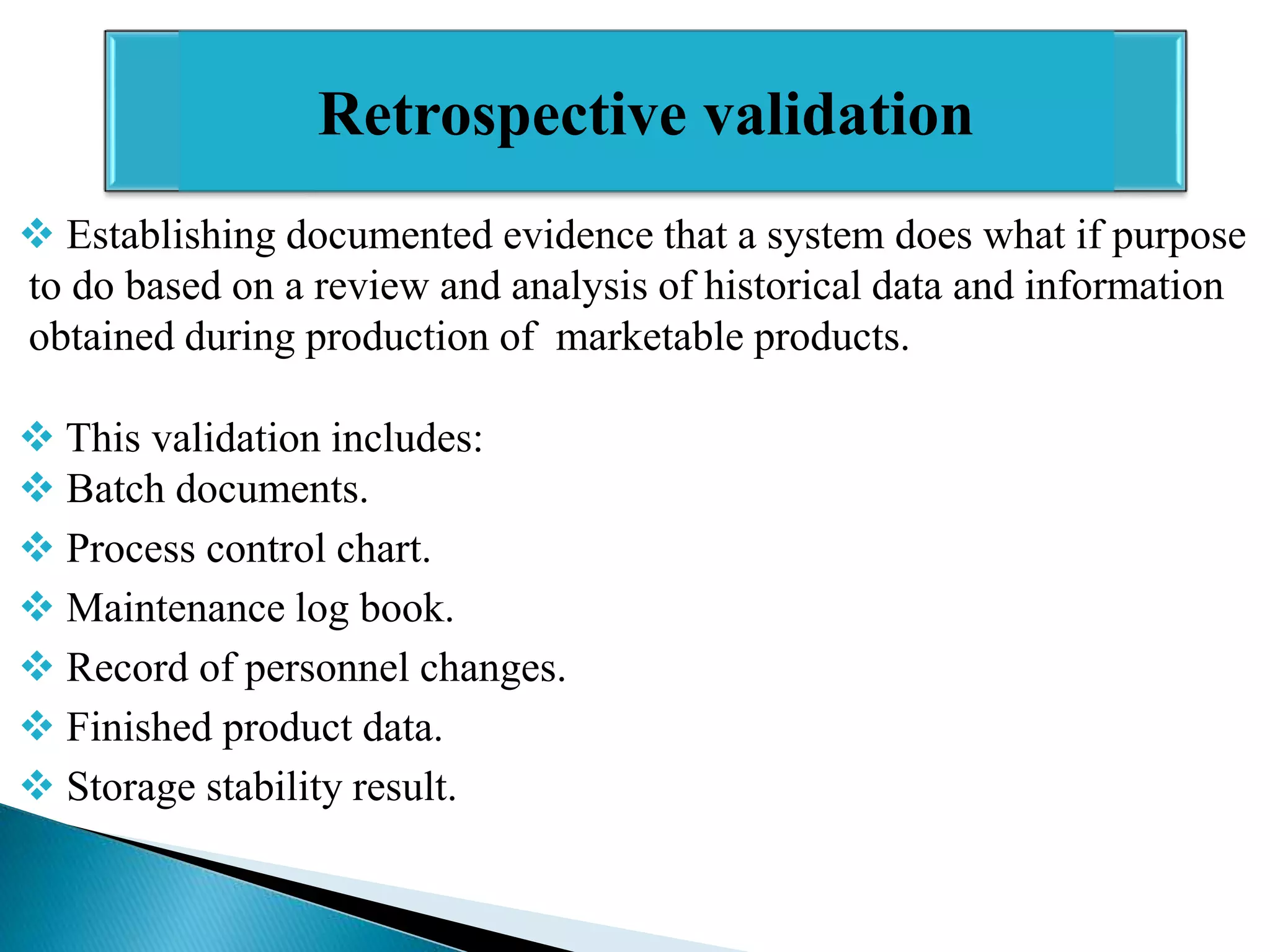 Retrospective validation
 Establishing documented evidence that a system does what if purpose
to do based on a review and analysis of historical data and information
obtained during production of marketable products.
 This validation includes:
 Batch documents.
 Process control chart.
 Maintenance log book.
 Record of personnel changes.
 Finished product data.
 Storage stability result.

 