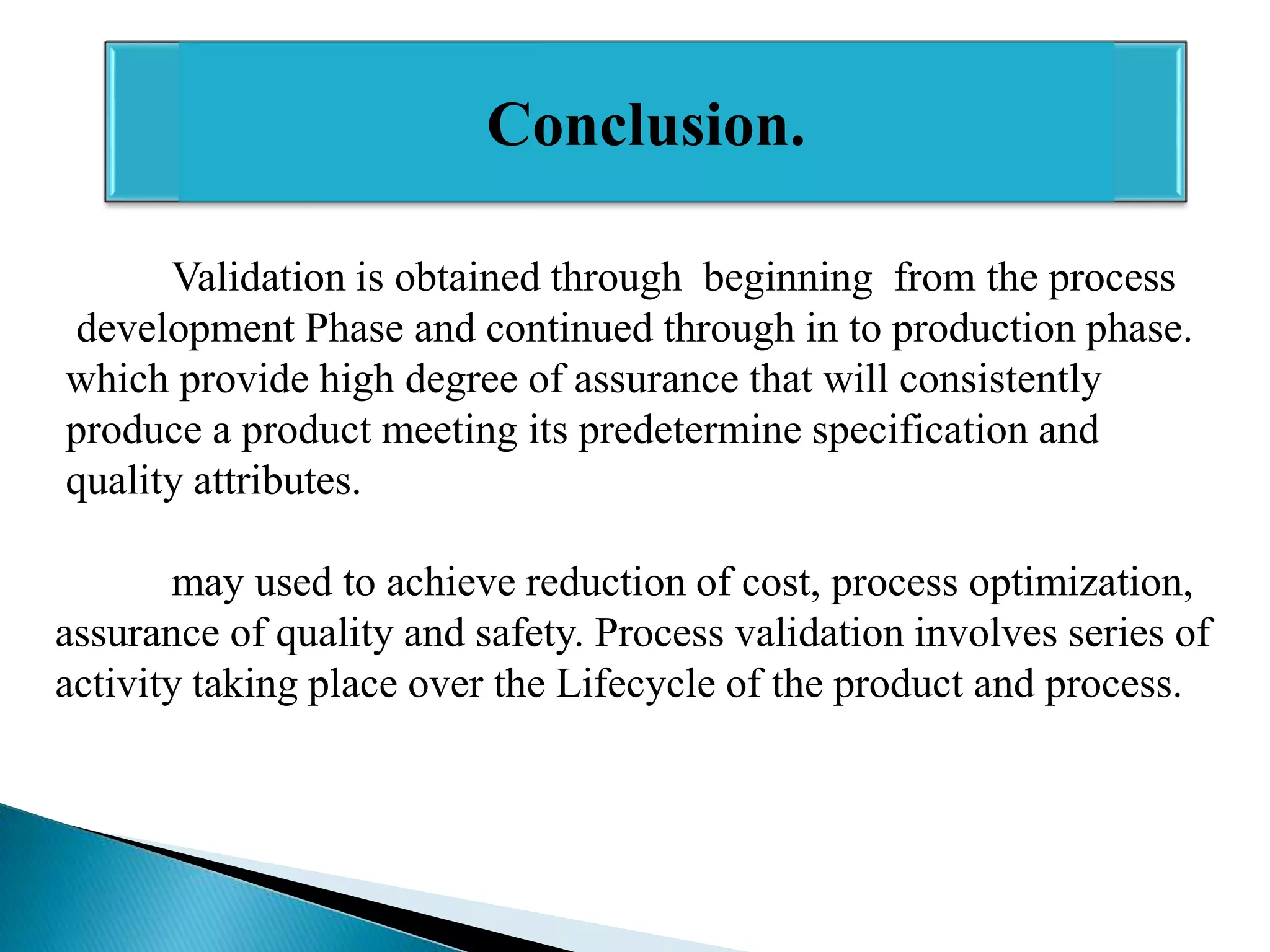 Conclusion.
Validation is obtained through beginning from the process
development Phase and continued through in to production phase.
which provide high degree of assurance that will consistently
produce a product meeting its predetermine specification and
quality attributes.
may used to achieve reduction of cost, process optimization,
assurance of quality and safety. Process validation involves series of
activity taking place over the Lifecycle of the product and process.

 