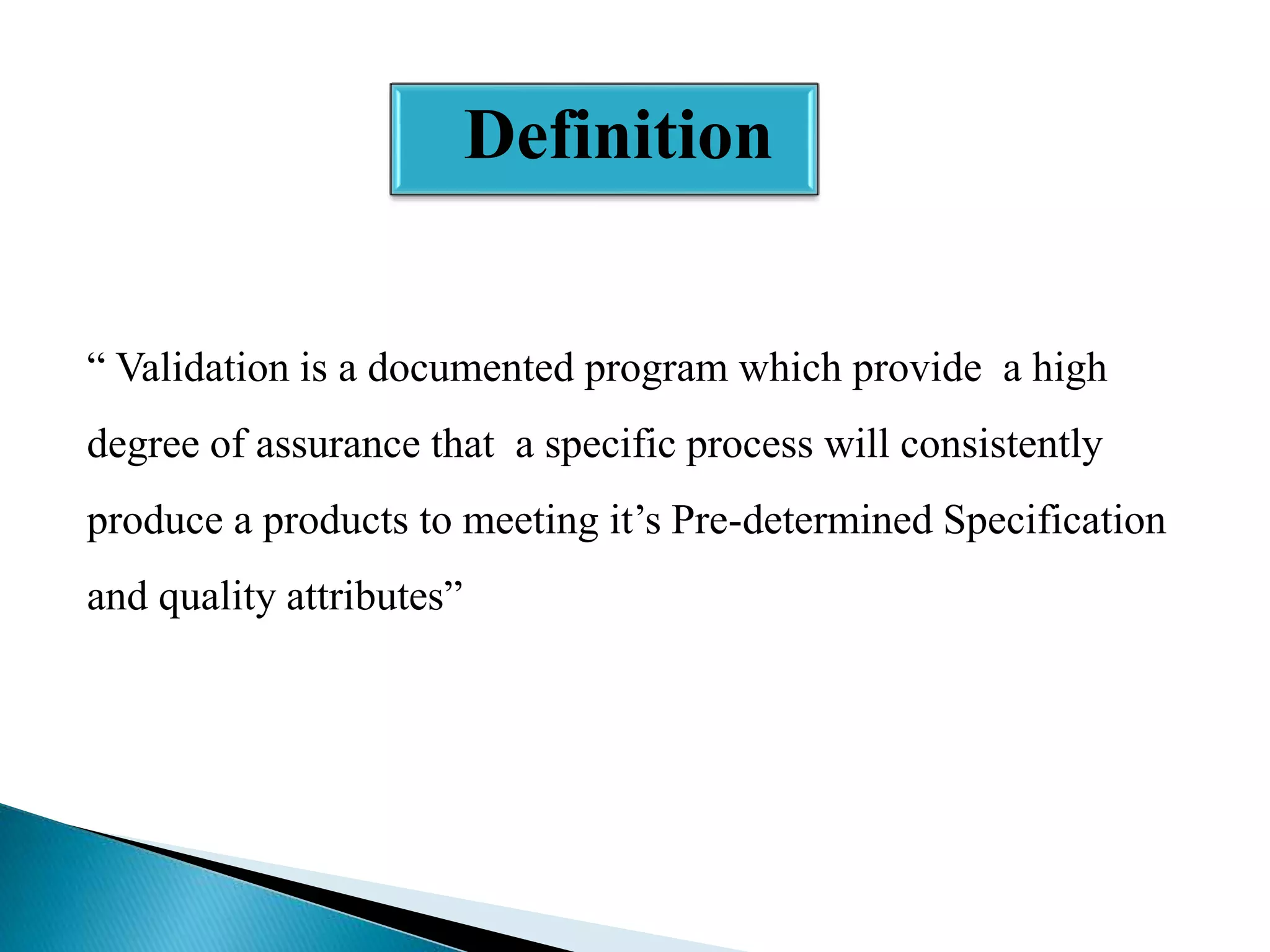 Definition
“ Validation is a documented program which provide a high
degree of assurance that a specific process will consistently
produce a products to meeting it’s Pre-determined Specification
and quality attributes”

 
