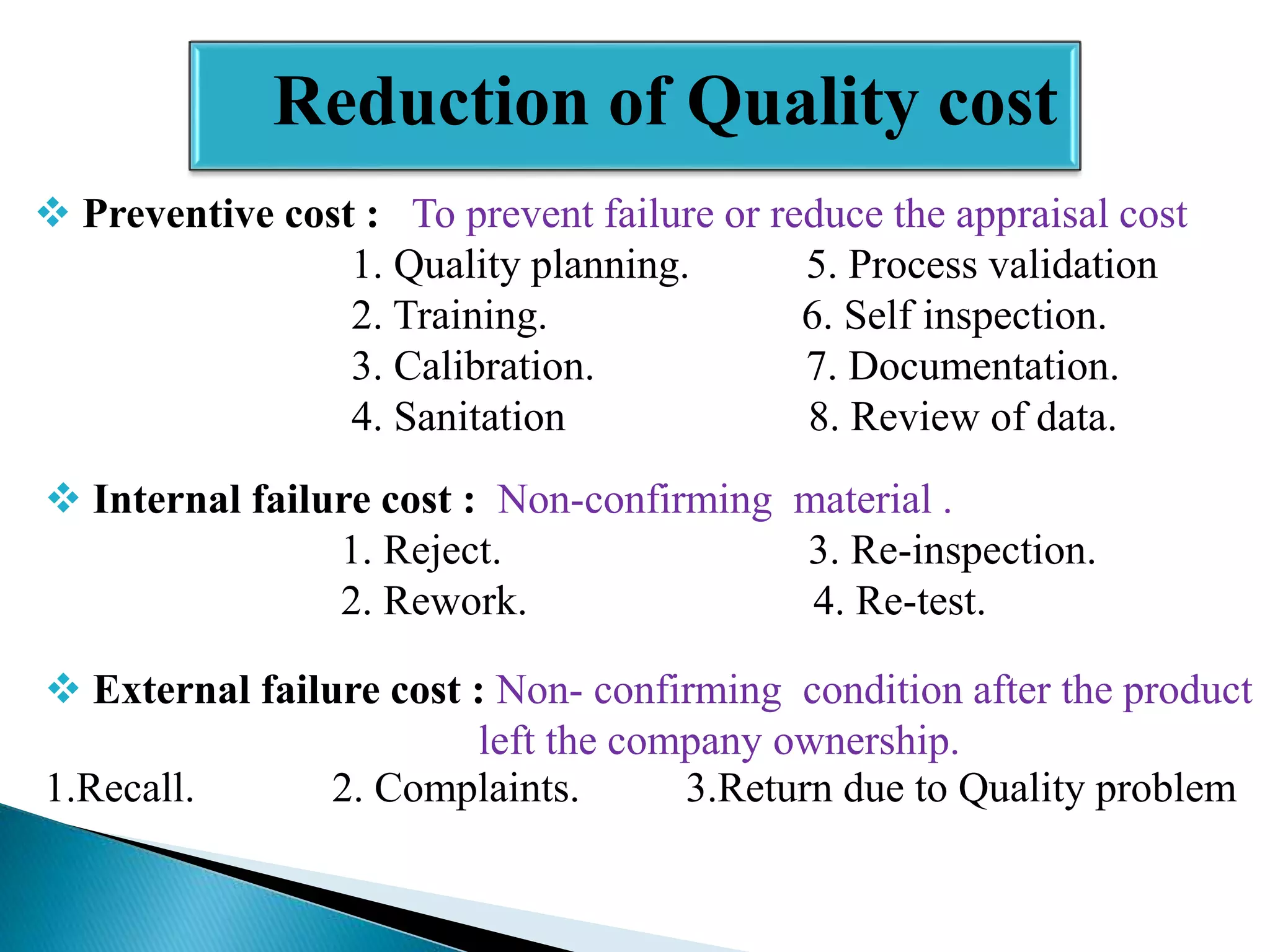Reduction of Quality cost
 Preventive cost : To prevent failure or reduce the appraisal cost
1. Quality planning.
5. Process validation
2. Training.
6. Self inspection.
3. Calibration.
7. Documentation.
4. Sanitation
8. Review of data.

 Internal failure cost : Non-confirming material .
1. Reject.
3. Re-inspection.
2. Rework.
4. Re-test.
 External failure cost : Non- confirming condition after the product
left the company ownership.
1.Recall.
2. Complaints.
3.Return due to Quality problem

 