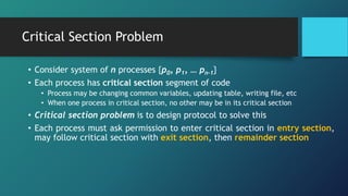 Critical Section Problem
• Consider system of n processes {p0, p1, … pn-1}
• Each process has critical section segment of code
• Process may be changing common variables, updating table, writing file, etc
• When one process in critical section, no other may be in its critical section
• Critical section problem is to design protocol to solve this
• Each process must ask permission to enter critical section in entry section,
may follow critical section with exit section, then remainder section
 