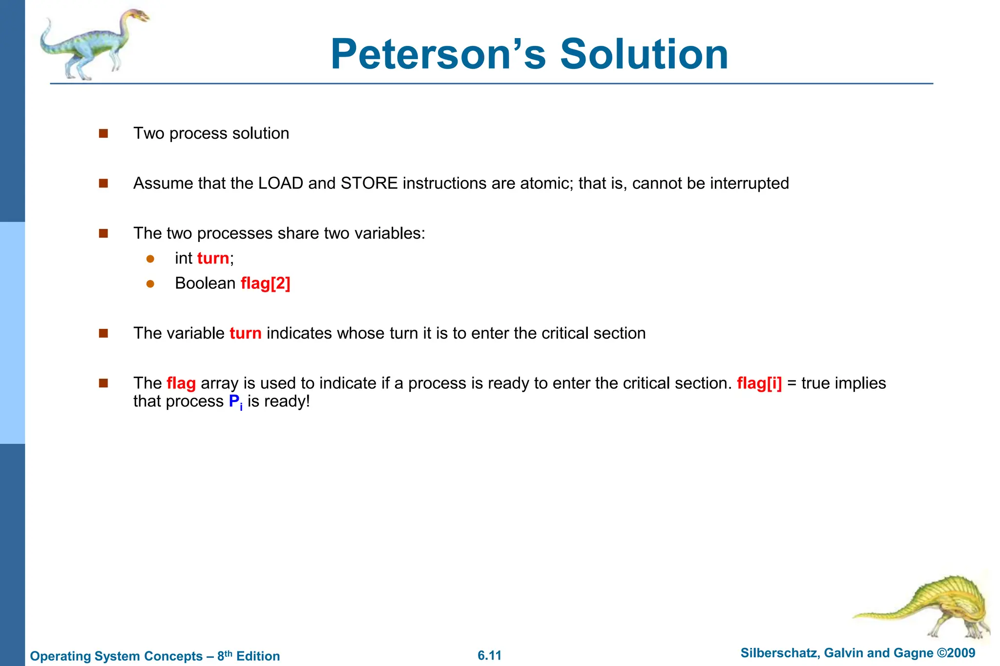 6.11 Silberschatz, Galvin and Gagne ©2009
Operating System Concepts – 8th Edition
Peterson’s Solution
 Two process solution
 Assume that the LOAD and STORE instructions are atomic; that is, cannot be interrupted
 The two processes share two variables:
 int turn;
 Boolean flag[2]
 The variable turn indicates whose turn it is to enter the critical section
 The flag array is used to indicate if a process is ready to enter the critical section. flag[i] = true implies
that process Pi is ready!
 