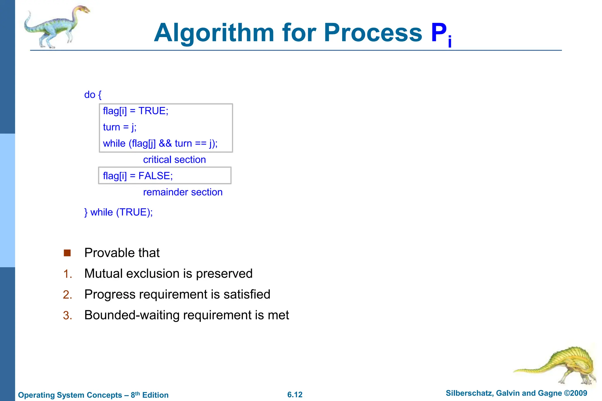 6.12 Silberschatz, Galvin and Gagne ©2009
Operating System Concepts – 8th Edition
do {
flag[i] = TRUE;
turn = j;
while (flag[j] && turn == j);
critical section
flag[i] = FALSE;
remainder section
} while (TRUE);
 Provable that
1. Mutual exclusion is preserved
2. Progress requirement is satisfied
3. Bounded-waiting requirement is met
Algorithm for Process Pi
 