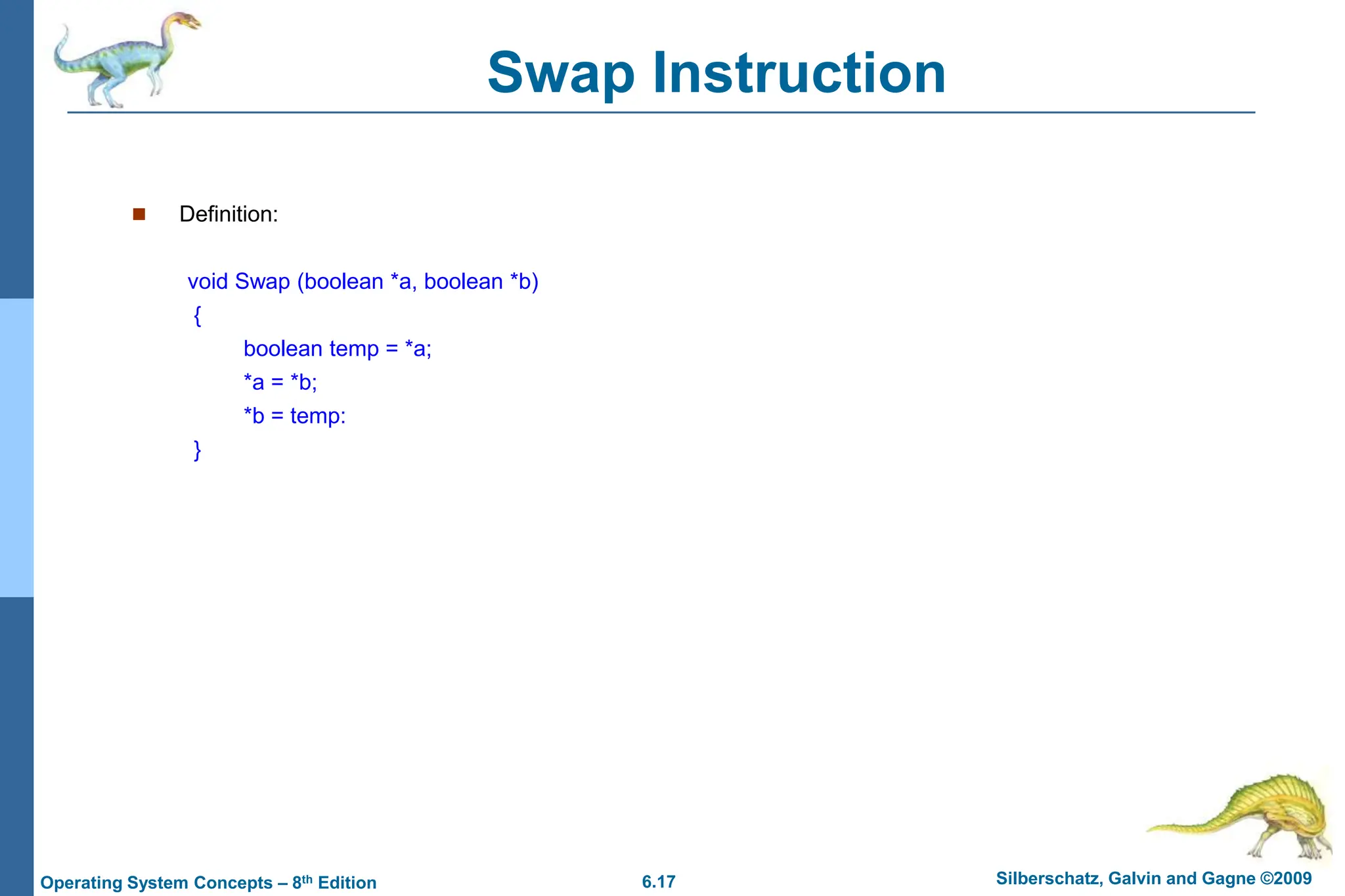 6.17 Silberschatz, Galvin and Gagne ©2009
Operating System Concepts – 8th Edition
Swap Instruction
 Definition:
void Swap (boolean *a, boolean *b)
{
boolean temp = *a;
*a = *b;
*b = temp:
}
 
