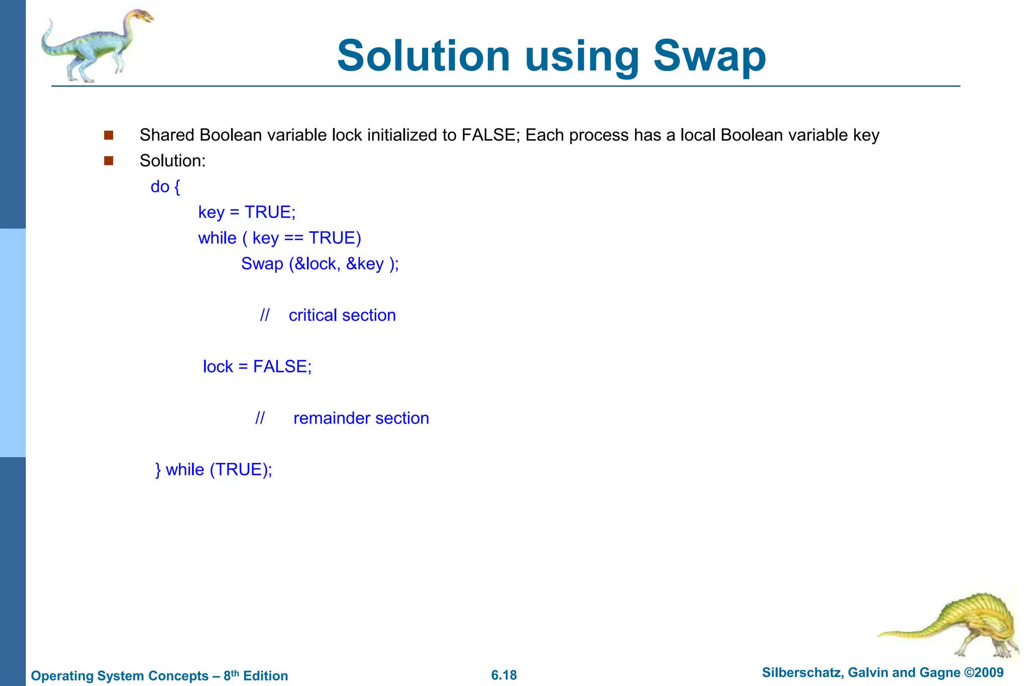 6.18 Silberschatz, Galvin and Gagne ©2009
Operating System Concepts – 8th Edition
Solution using Swap
 Shared Boolean variable lock initialized to FALSE; Each process has a local Boolean variable key
 Solution:
do {
key = TRUE;
while ( key == TRUE)
Swap (&lock, &key );
// critical section
lock = FALSE;
// remainder section
} while (TRUE);
 