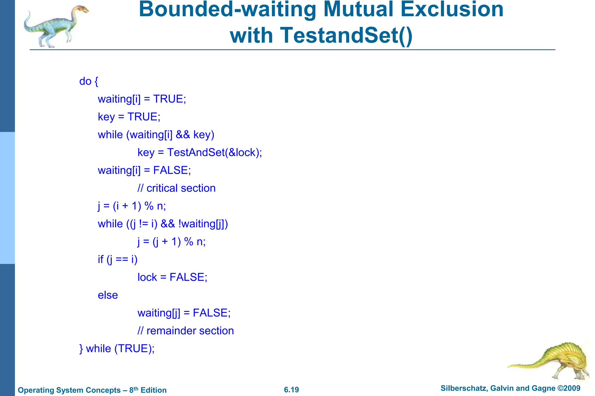 6.19 Silberschatz, Galvin and Gagne ©2009
Operating System Concepts – 8th Edition
Bounded-waiting Mutual Exclusion
with TestandSet()
do {
waiting[i] = TRUE;
key = TRUE;
while (waiting[i] && key)
key = TestAndSet(&lock);
waiting[i] = FALSE;
// critical section
j = (i + 1) % n;
while ((j != i) && !waiting[j])
j = (j + 1) % n;
if (j == i)
lock = FALSE;
else
waiting[j] = FALSE;
// remainder section
} while (TRUE);
 