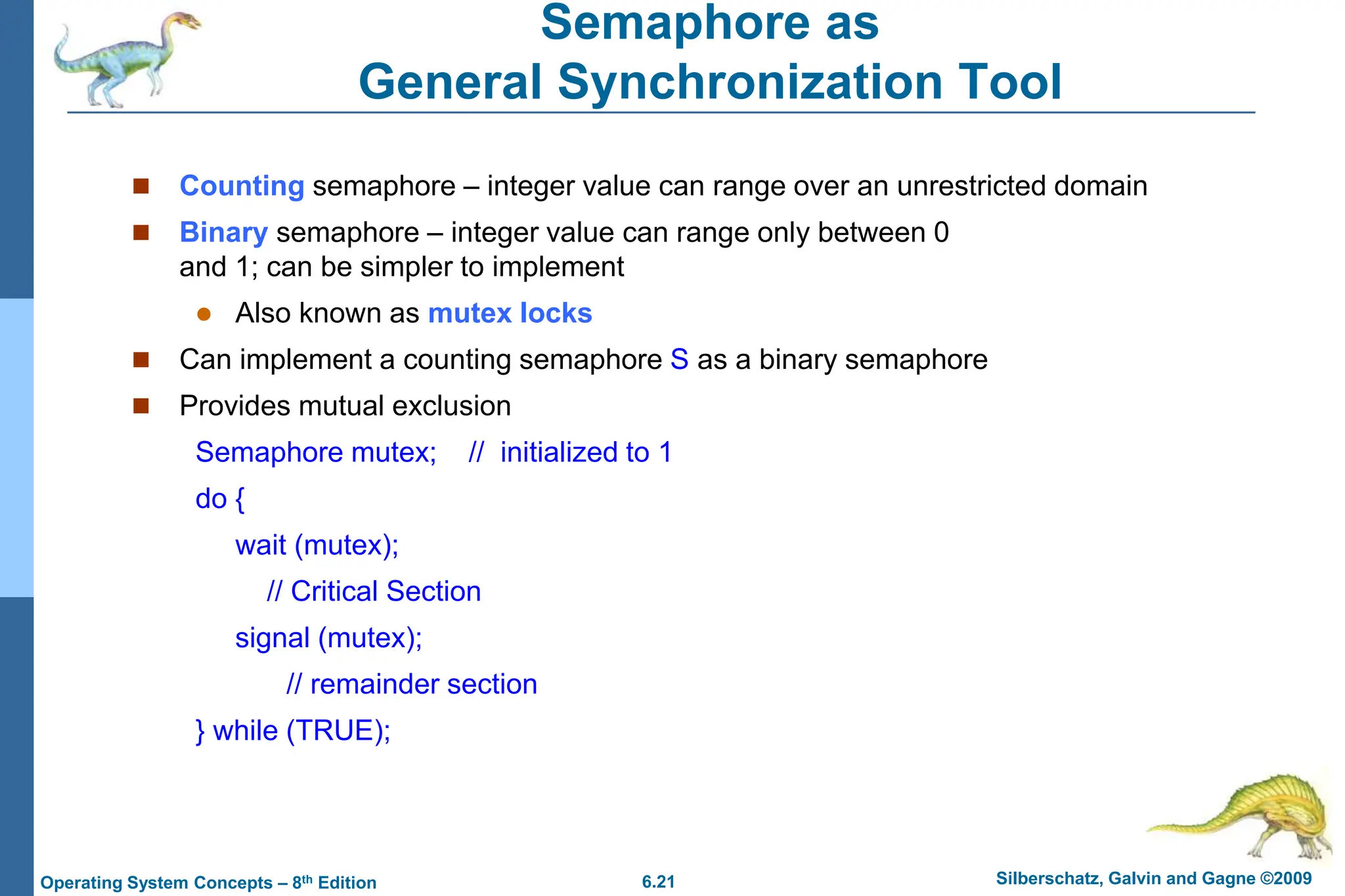 6.21 Silberschatz, Galvin and Gagne ©2009
Operating System Concepts – 8th Edition
Semaphore as
General Synchronization Tool
 Counting semaphore – integer value can range over an unrestricted domain
 Binary semaphore – integer value can range only between 0
and 1; can be simpler to implement
 Also known as mutex locks
 Can implement a counting semaphore S as a binary semaphore
 Provides mutual exclusion
Semaphore mutex; // initialized to 1
do {
wait (mutex);
// Critical Section
signal (mutex);
// remainder section
} while (TRUE);
 