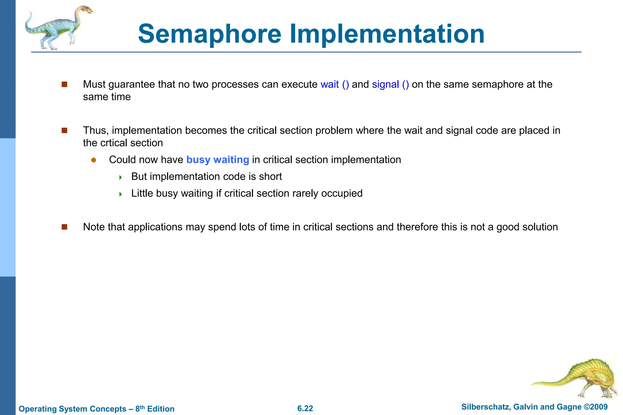 6.22 Silberschatz, Galvin and Gagne ©2009
Operating System Concepts – 8th Edition
Semaphore Implementation
 Must guarantee that no two processes can execute wait () and signal () on the same semaphore at the
same time
 Thus, implementation becomes the critical section problem where the wait and signal code are placed in
the crtical section
 Could now have busy waiting in critical section implementation
 But implementation code is short
 Little busy waiting if critical section rarely occupied
 Note that applications may spend lots of time in critical sections and therefore this is not a good solution
 