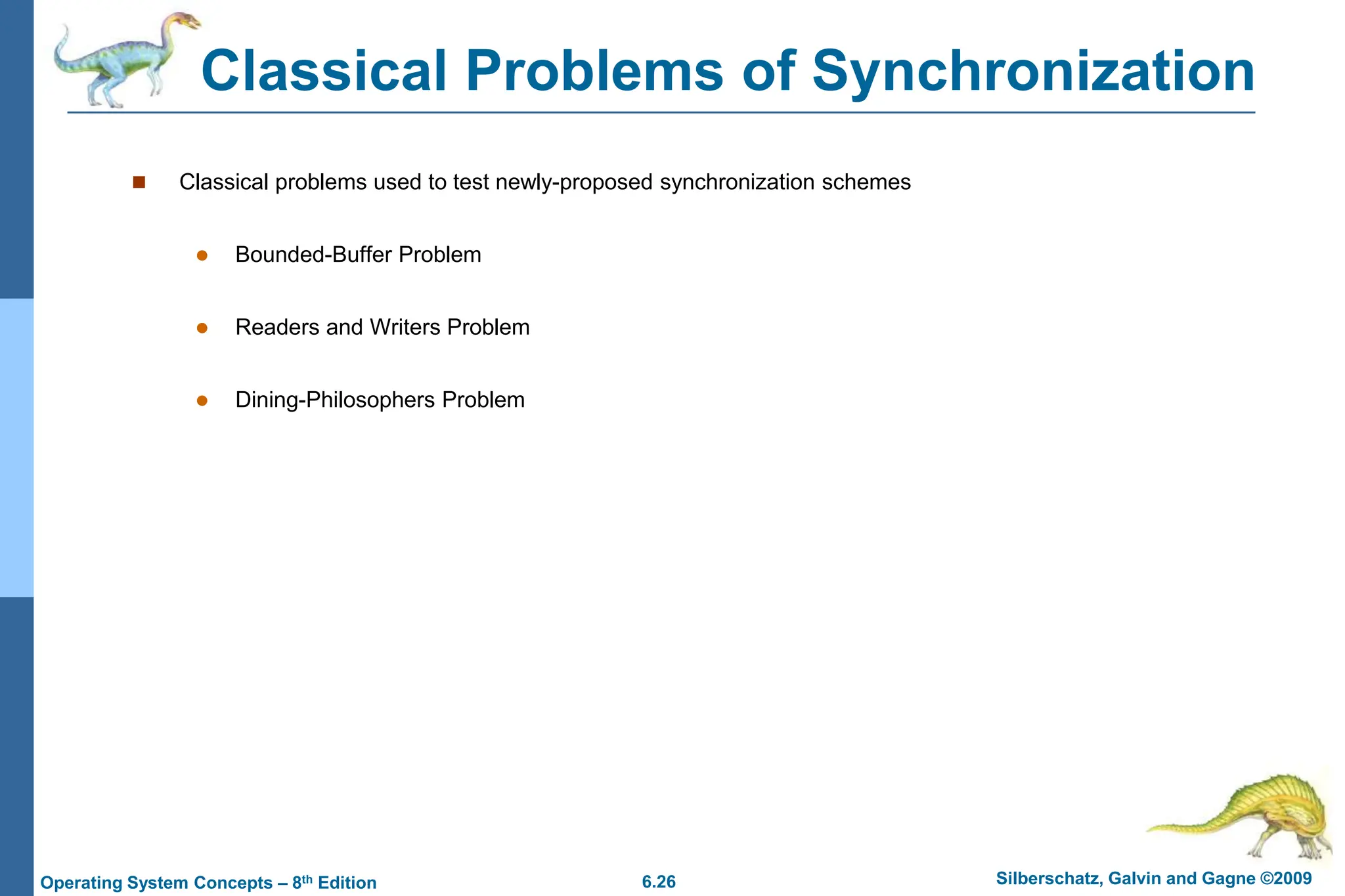 6.26 Silberschatz, Galvin and Gagne ©2009
Operating System Concepts – 8th Edition
Classical Problems of Synchronization
 Classical problems used to test newly-proposed synchronization schemes
 Bounded-Buffer Problem
 Readers and Writers Problem
 Dining-Philosophers Problem
 