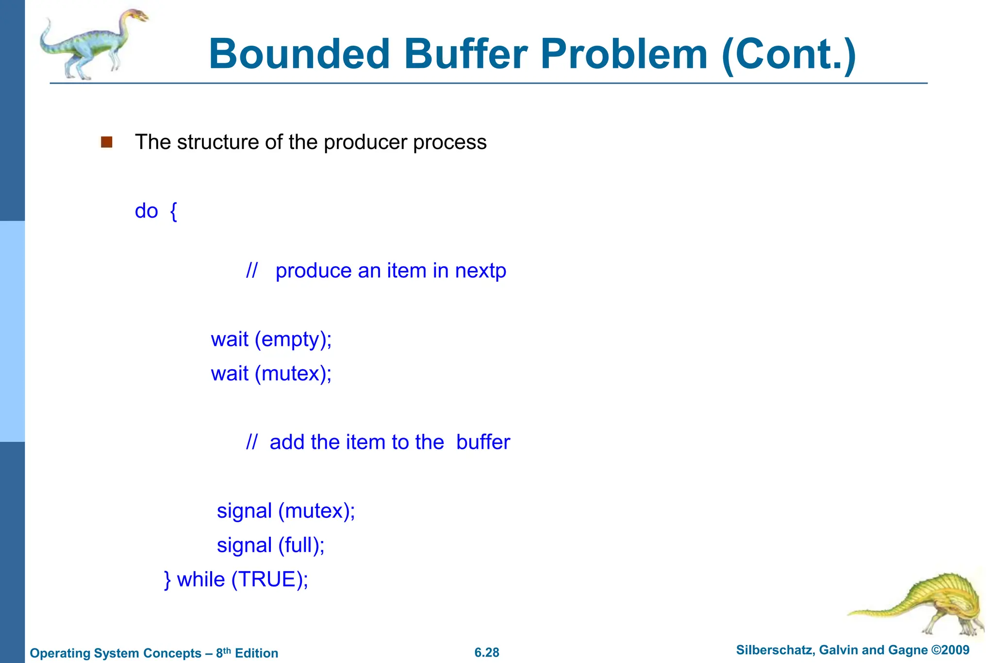 6.28 Silberschatz, Galvin and Gagne ©2009
Operating System Concepts – 8th Edition
Bounded Buffer Problem (Cont.)
 The structure of the producer process
do {
// produce an item in nextp
wait (empty);
wait (mutex);
// add the item to the buffer
signal (mutex);
signal (full);
} while (TRUE);
 