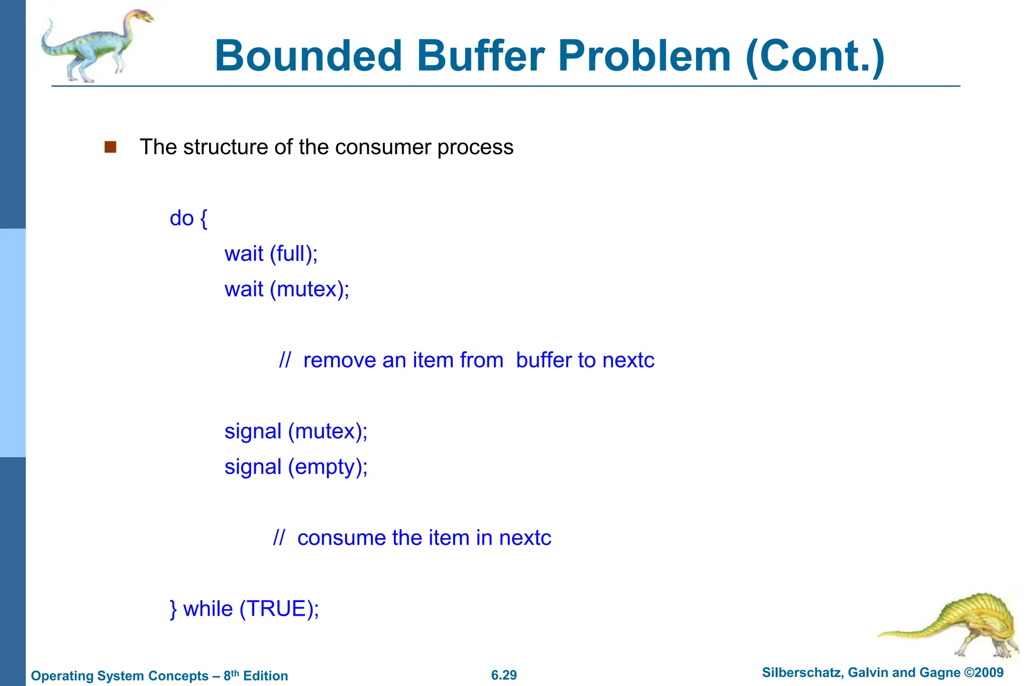 6.29 Silberschatz, Galvin and Gagne ©2009
Operating System Concepts – 8th Edition
Bounded Buffer Problem (Cont.)
 The structure of the consumer process
do {
wait (full);
wait (mutex);
// remove an item from buffer to nextc
signal (mutex);
signal (empty);
// consume the item in nextc
} while (TRUE);
 