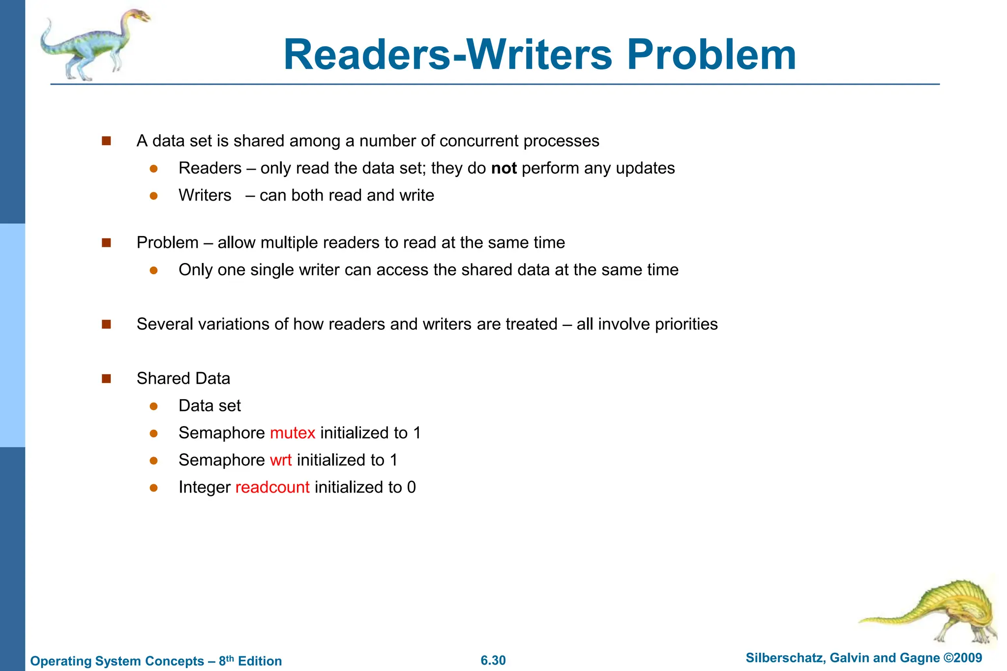 6.30 Silberschatz, Galvin and Gagne ©2009
Operating System Concepts – 8th Edition
Readers-Writers Problem
 A data set is shared among a number of concurrent processes
 Readers – only read the data set; they do not perform any updates
 Writers – can both read and write
 Problem – allow multiple readers to read at the same time
 Only one single writer can access the shared data at the same time
 Several variations of how readers and writers are treated – all involve priorities
 Shared Data
 Data set
 Semaphore mutex initialized to 1
 Semaphore wrt initialized to 1
 Integer readcount initialized to 0
 