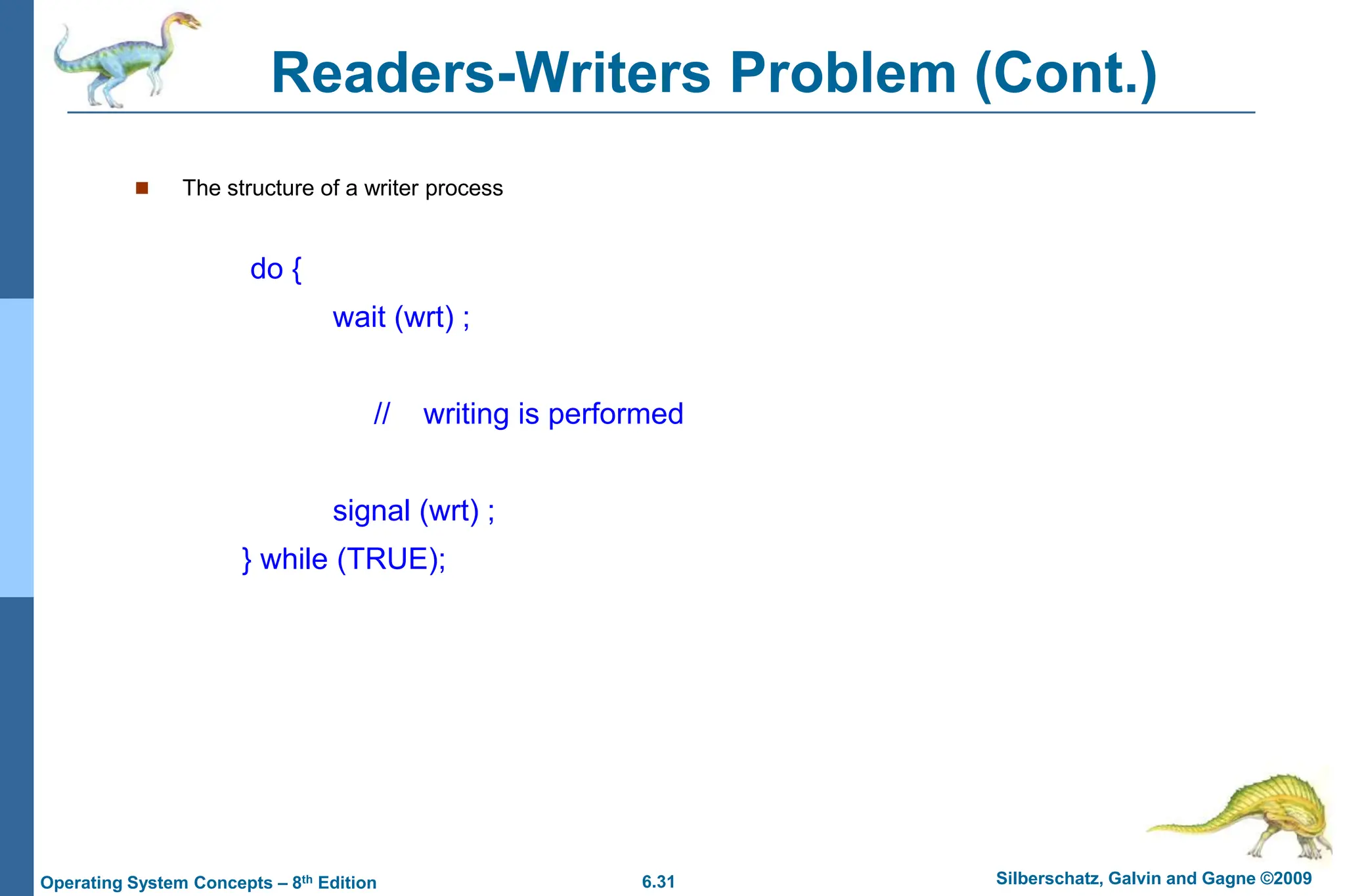 6.31 Silberschatz, Galvin and Gagne ©2009
Operating System Concepts – 8th Edition
Readers-Writers Problem (Cont.)
 The structure of a writer process
do {
wait (wrt) ;
// writing is performed
signal (wrt) ;
} while (TRUE);
 