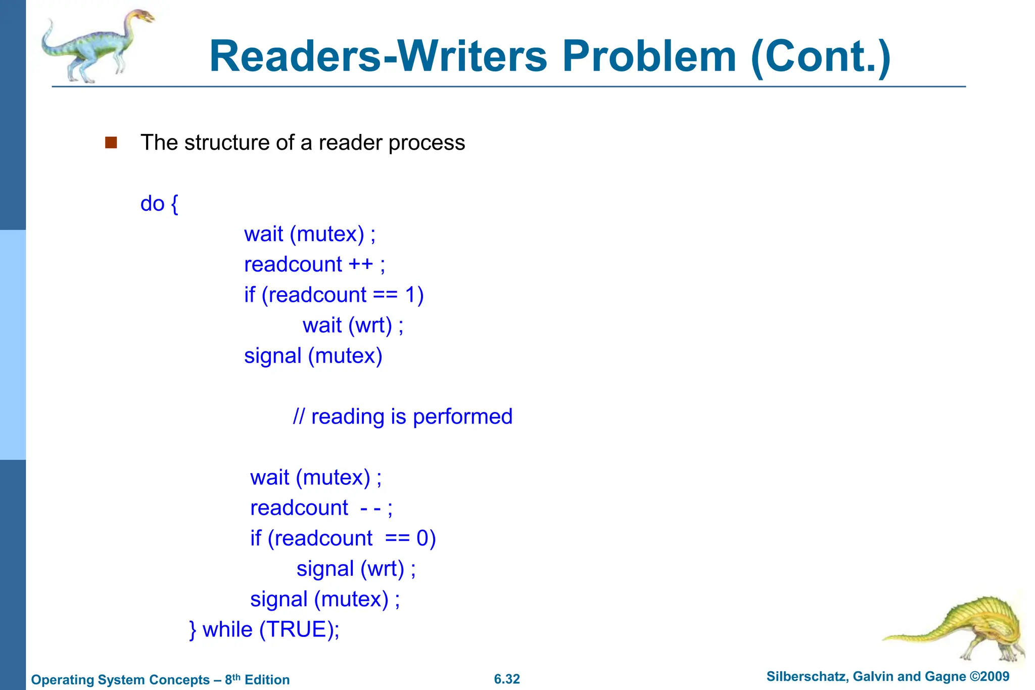 6.32 Silberschatz, Galvin and Gagne ©2009
Operating System Concepts – 8th Edition
Readers-Writers Problem (Cont.)
 The structure of a reader process
do {
wait (mutex) ;
readcount ++ ;
if (readcount == 1)
wait (wrt) ;
signal (mutex)
// reading is performed
wait (mutex) ;
readcount - - ;
if (readcount == 0)
signal (wrt) ;
signal (mutex) ;
} while (TRUE);
 