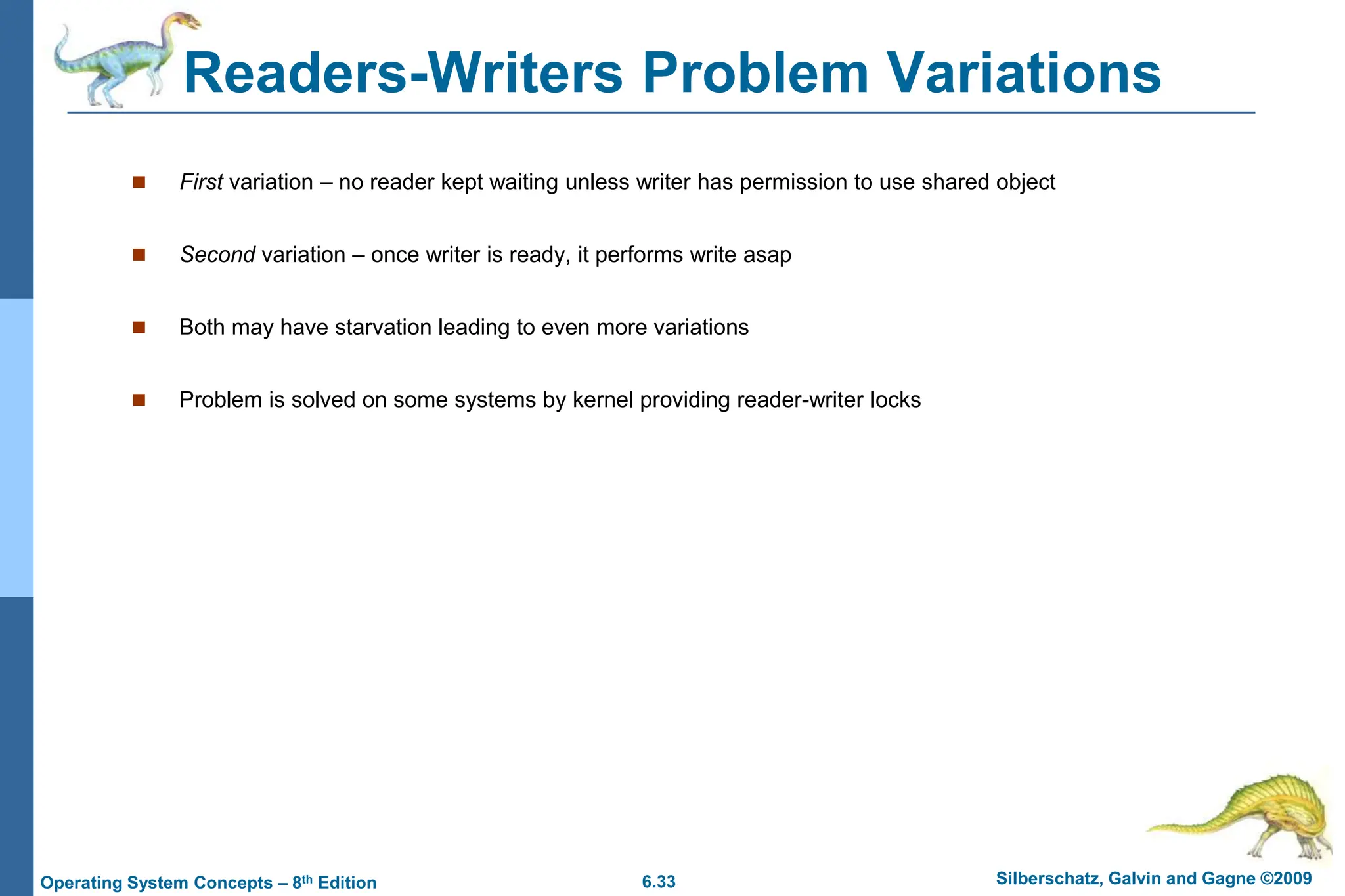 6.33 Silberschatz, Galvin and Gagne ©2009
Operating System Concepts – 8th Edition
Readers-Writers Problem Variations
 First variation – no reader kept waiting unless writer has permission to use shared object
 Second variation – once writer is ready, it performs write asap
 Both may have starvation leading to even more variations
 Problem is solved on some systems by kernel providing reader-writer locks
 