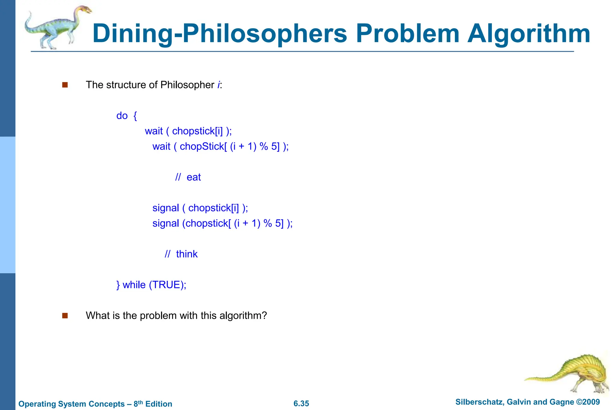 6.35 Silberschatz, Galvin and Gagne ©2009
Operating System Concepts – 8th Edition
Dining-Philosophers Problem Algorithm
 The structure of Philosopher i:
do {
wait ( chopstick[i] );
wait ( chopStick[ (i + 1) % 5] );
// eat
signal ( chopstick[i] );
signal (chopstick[ (i + 1) % 5] );
// think
} while (TRUE);
 What is the problem with this algorithm?
 