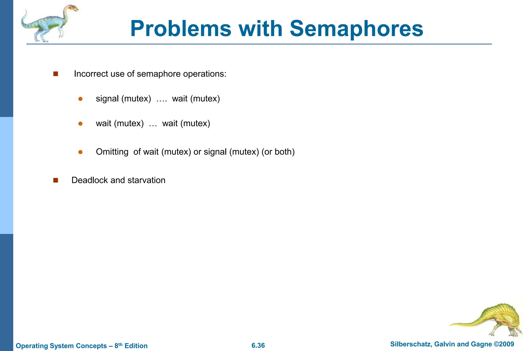 6.36 Silberschatz, Galvin and Gagne ©2009
Operating System Concepts – 8th Edition
Problems with Semaphores
 Incorrect use of semaphore operations:
 signal (mutex) …. wait (mutex)
 wait (mutex) … wait (mutex)
 Omitting of wait (mutex) or signal (mutex) (or both)
 Deadlock and starvation
 