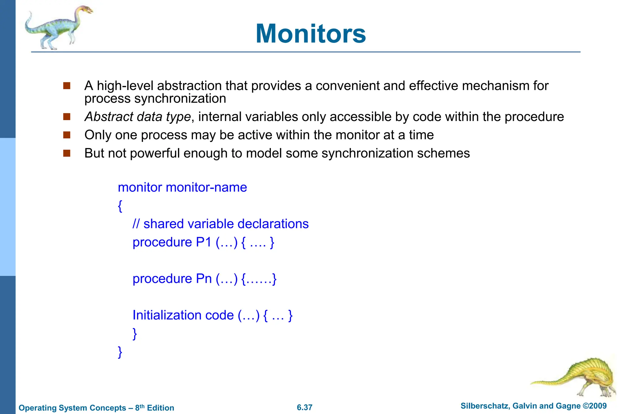 6.37 Silberschatz, Galvin and Gagne ©2009
Operating System Concepts – 8th Edition
Monitors
 A high-level abstraction that provides a convenient and effective mechanism for
process synchronization
 Abstract data type, internal variables only accessible by code within the procedure
 Only one process may be active within the monitor at a time
 But not powerful enough to model some synchronization schemes
monitor monitor-name
{
// shared variable declarations
procedure P1 (…) { …. }
procedure Pn (…) {……}
Initialization code (…) { … }
}
}
 