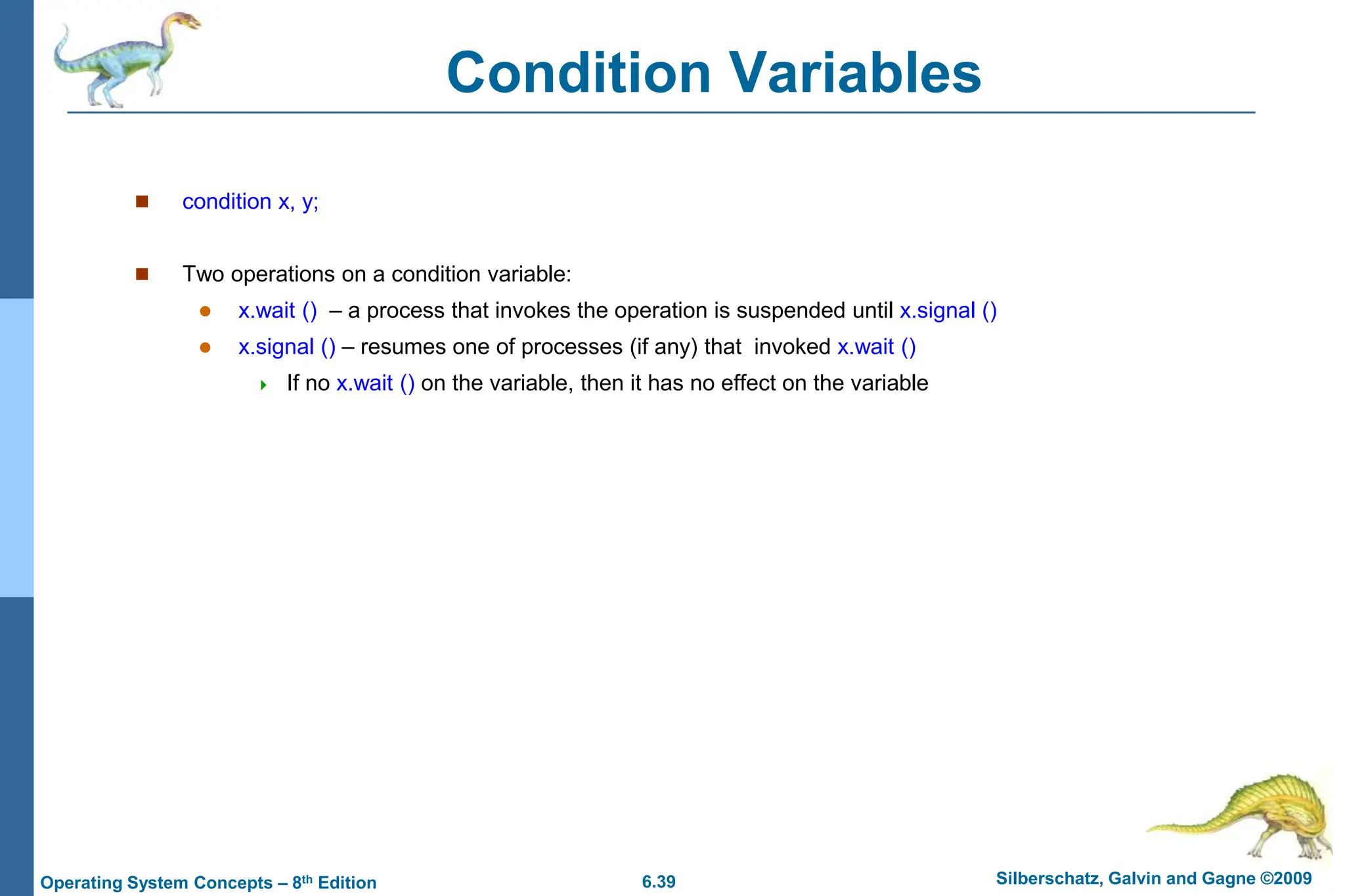 6.39 Silberschatz, Galvin and Gagne ©2009
Operating System Concepts – 8th Edition
Condition Variables
 condition x, y;
 Two operations on a condition variable:
 x.wait () – a process that invokes the operation is suspended until x.signal ()
 x.signal () – resumes one of processes (if any) that invoked x.wait ()
 If no x.wait () on the variable, then it has no effect on the variable
 