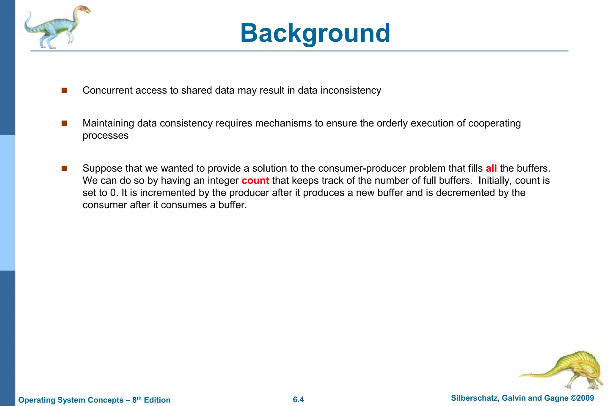 6.4 Silberschatz, Galvin and Gagne ©2009
Operating System Concepts – 8th Edition
Background
 Concurrent access to shared data may result in data inconsistency
 Maintaining data consistency requires mechanisms to ensure the orderly execution of cooperating
processes
 Suppose that we wanted to provide a solution to the consumer-producer problem that fills all the buffers.
We can do so by having an integer count that keeps track of the number of full buffers. Initially, count is
set to 0. It is incremented by the producer after it produces a new buffer and is decremented by the
consumer after it consumes a buffer.
 