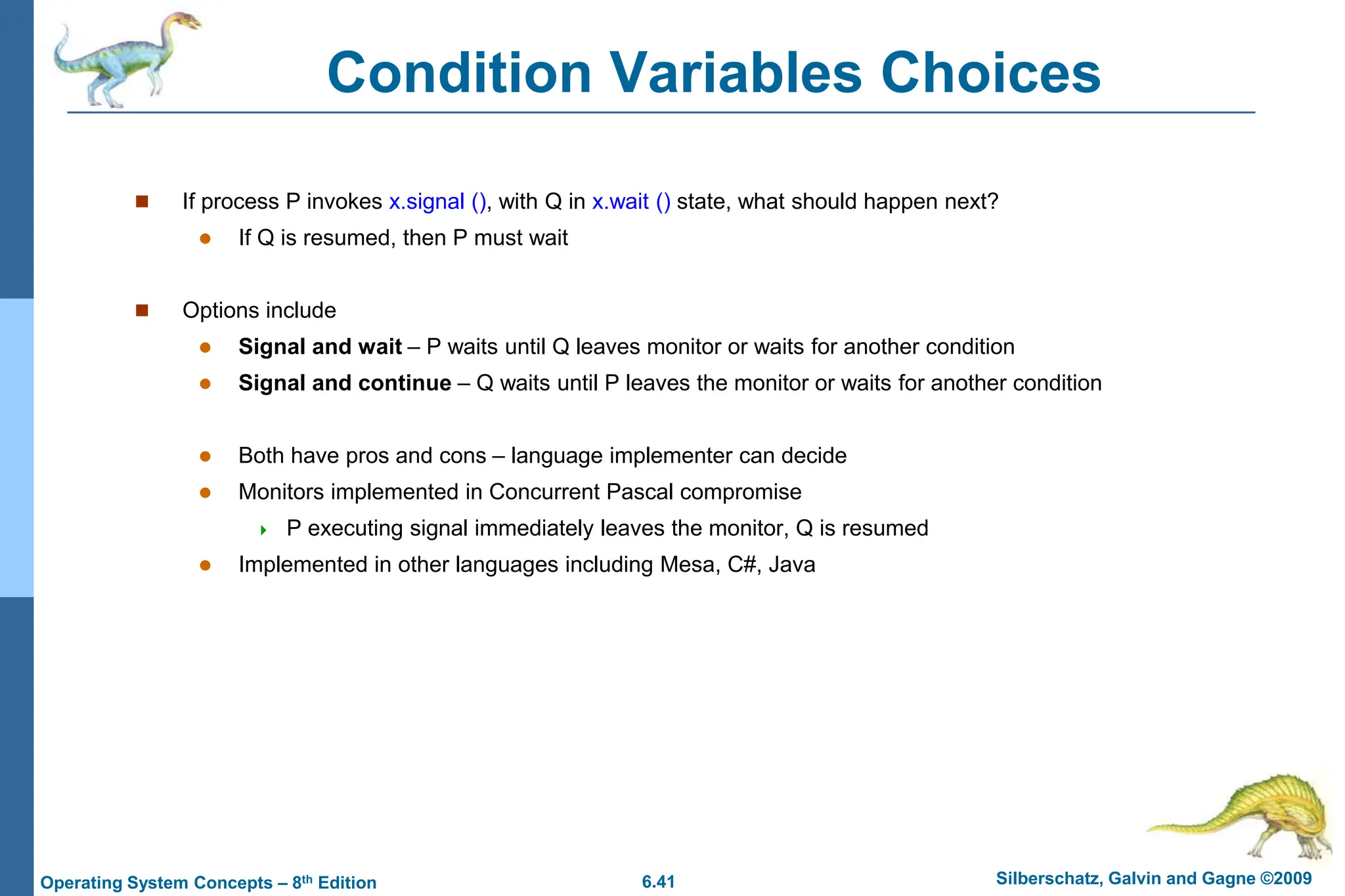 6.41 Silberschatz, Galvin and Gagne ©2009
Operating System Concepts – 8th Edition
Condition Variables Choices
 If process P invokes x.signal (), with Q in x.wait () state, what should happen next?
 If Q is resumed, then P must wait
 Options include
 Signal and wait – P waits until Q leaves monitor or waits for another condition
 Signal and continue – Q waits until P leaves the monitor or waits for another condition
 Both have pros and cons – language implementer can decide
 Monitors implemented in Concurrent Pascal compromise
 P executing signal immediately leaves the monitor, Q is resumed
 Implemented in other languages including Mesa, C#, Java
 
