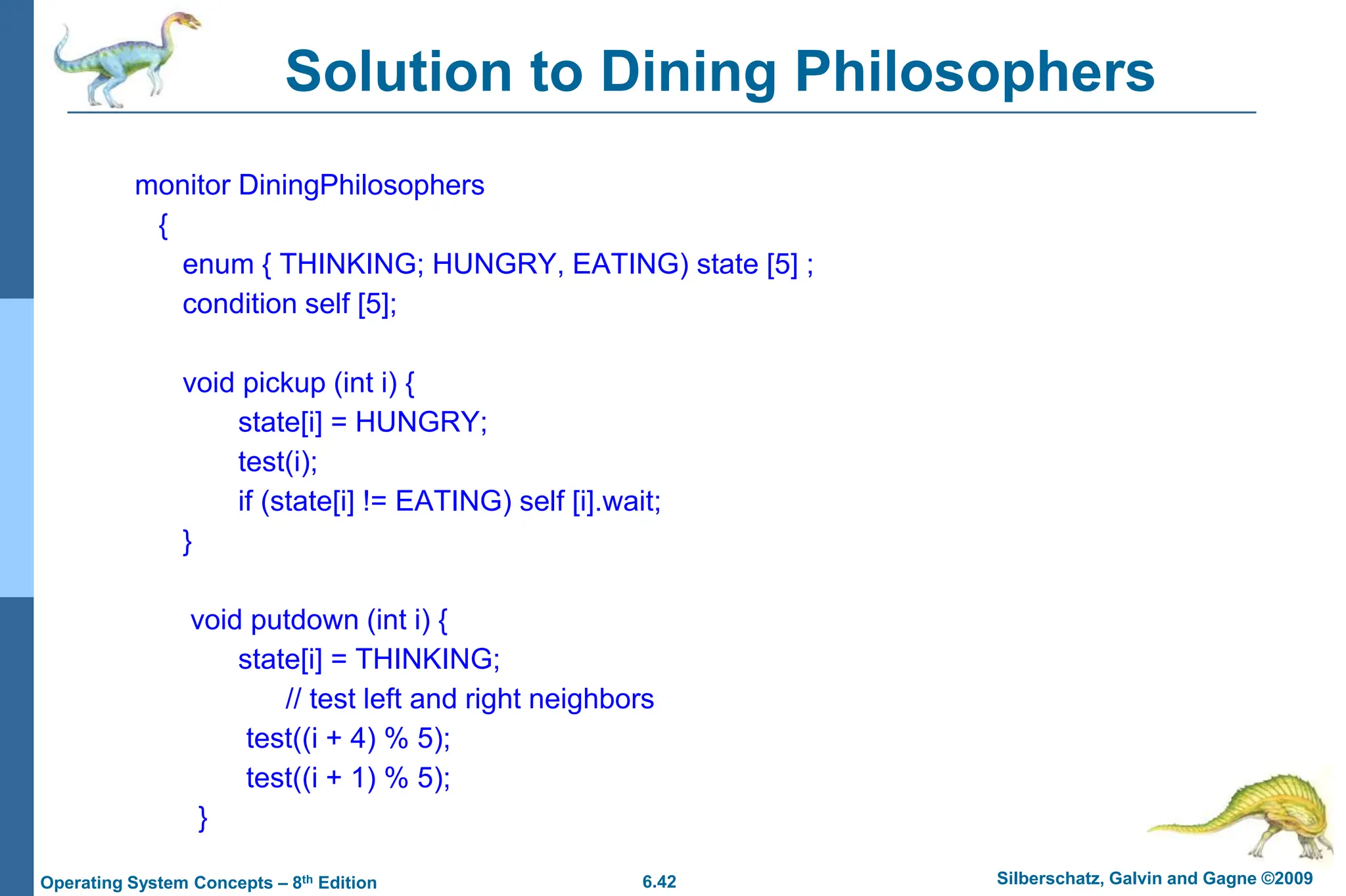 6.42 Silberschatz, Galvin and Gagne ©2009
Operating System Concepts – 8th Edition
Solution to Dining Philosophers
monitor DiningPhilosophers
{
enum { THINKING; HUNGRY, EATING) state [5] ;
condition self [5];
void pickup (int i) {
state[i] = HUNGRY;
test(i);
if (state[i] != EATING) self [i].wait;
}
void putdown (int i) {
state[i] = THINKING;
// test left and right neighbors
test((i + 4) % 5);
test((i + 1) % 5);
}
 