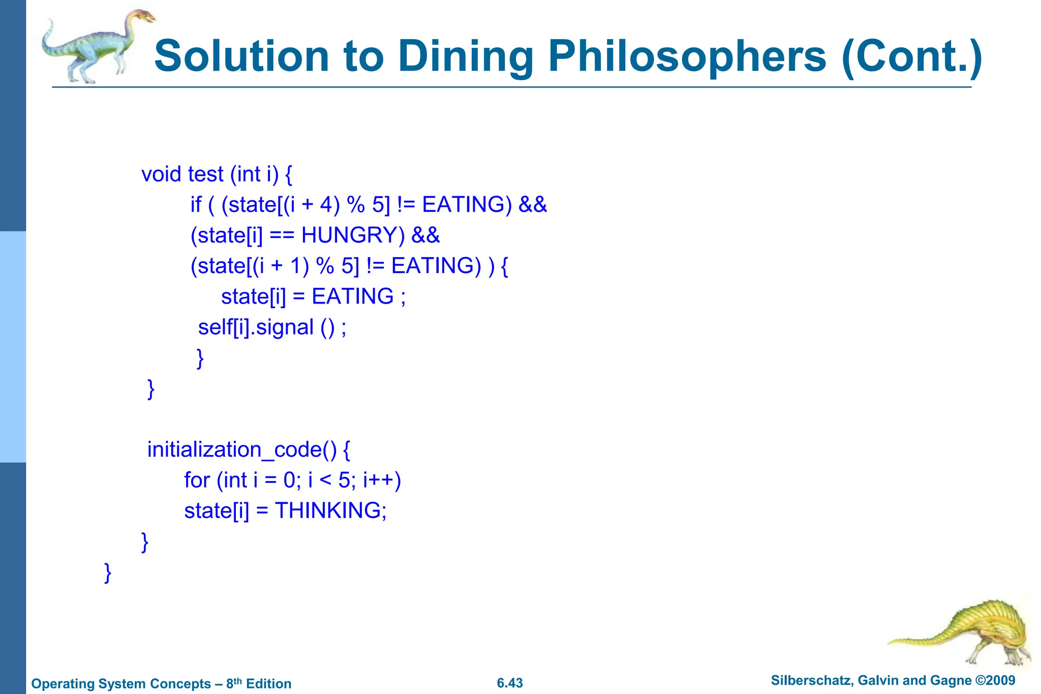 6.43 Silberschatz, Galvin and Gagne ©2009
Operating System Concepts – 8th Edition
Solution to Dining Philosophers (Cont.)
void test (int i) {
if ( (state[(i + 4) % 5] != EATING) &&
(state[i] == HUNGRY) &&
(state[(i + 1) % 5] != EATING) ) {
state[i] = EATING ;
self[i].signal () ;
}
}
initialization_code() {
for (int i = 0; i < 5; i++)
state[i] = THINKING;
}
}
 