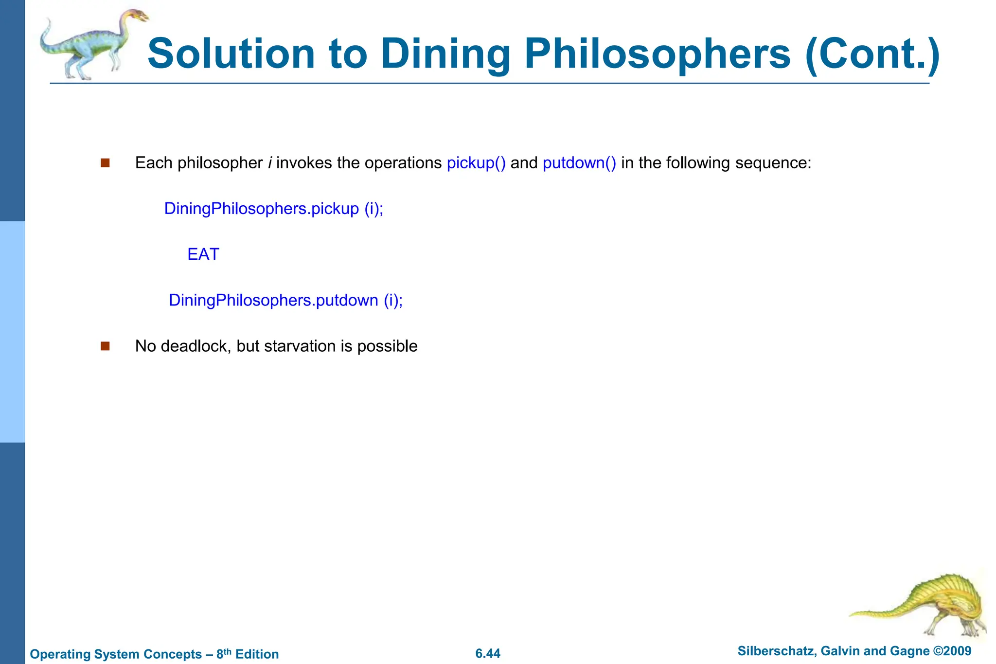 6.44 Silberschatz, Galvin and Gagne ©2009
Operating System Concepts – 8th Edition
 Each philosopher i invokes the operations pickup() and putdown() in the following sequence:
DiningPhilosophers.pickup (i);
EAT
DiningPhilosophers.putdown (i);
 No deadlock, but starvation is possible
Solution to Dining Philosophers (Cont.)
 
