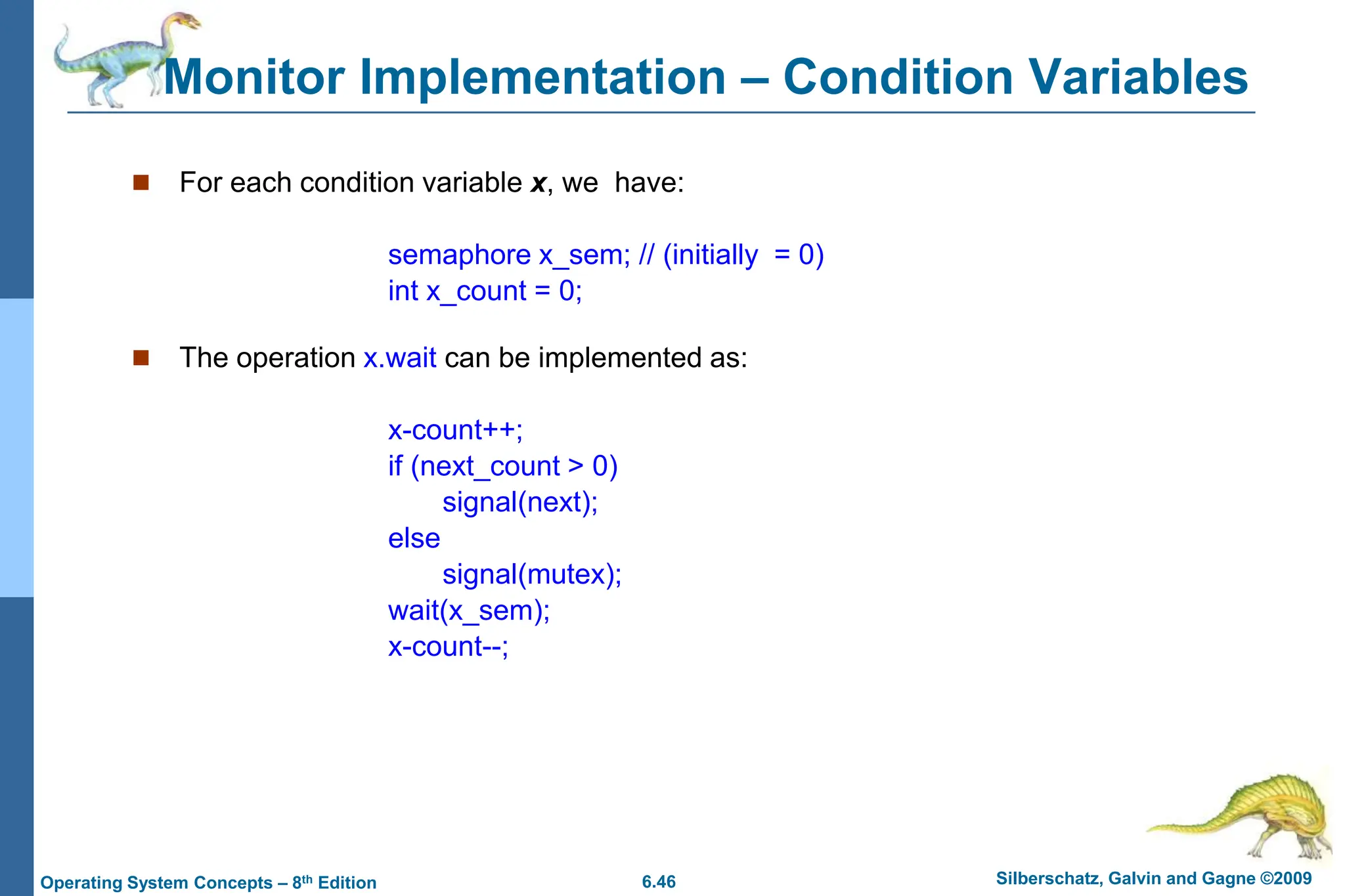 6.46 Silberschatz, Galvin and Gagne ©2009
Operating System Concepts – 8th Edition
Monitor Implementation – Condition Variables
 For each condition variable x, we have:
semaphore x_sem; // (initially = 0)
int x_count = 0;
 The operation x.wait can be implemented as:
x-count++;
if (next_count > 0)
signal(next);
else
signal(mutex);
wait(x_sem);
x-count--;
 