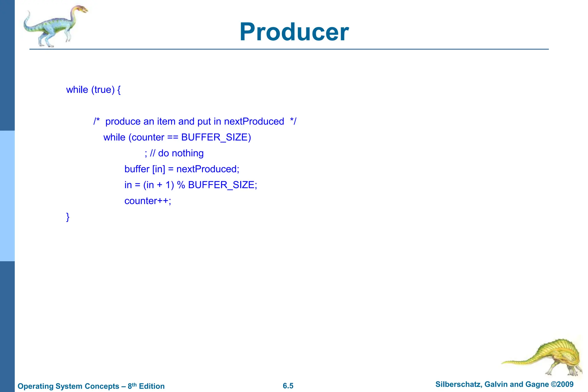 6.5 Silberschatz, Galvin and Gagne ©2009
Operating System Concepts – 8th Edition
Producer
while (true) {
/* produce an item and put in nextProduced */
while (counter == BUFFER_SIZE)
; // do nothing
buffer [in] = nextProduced;
in = (in + 1) % BUFFER_SIZE;
counter++;
}
 