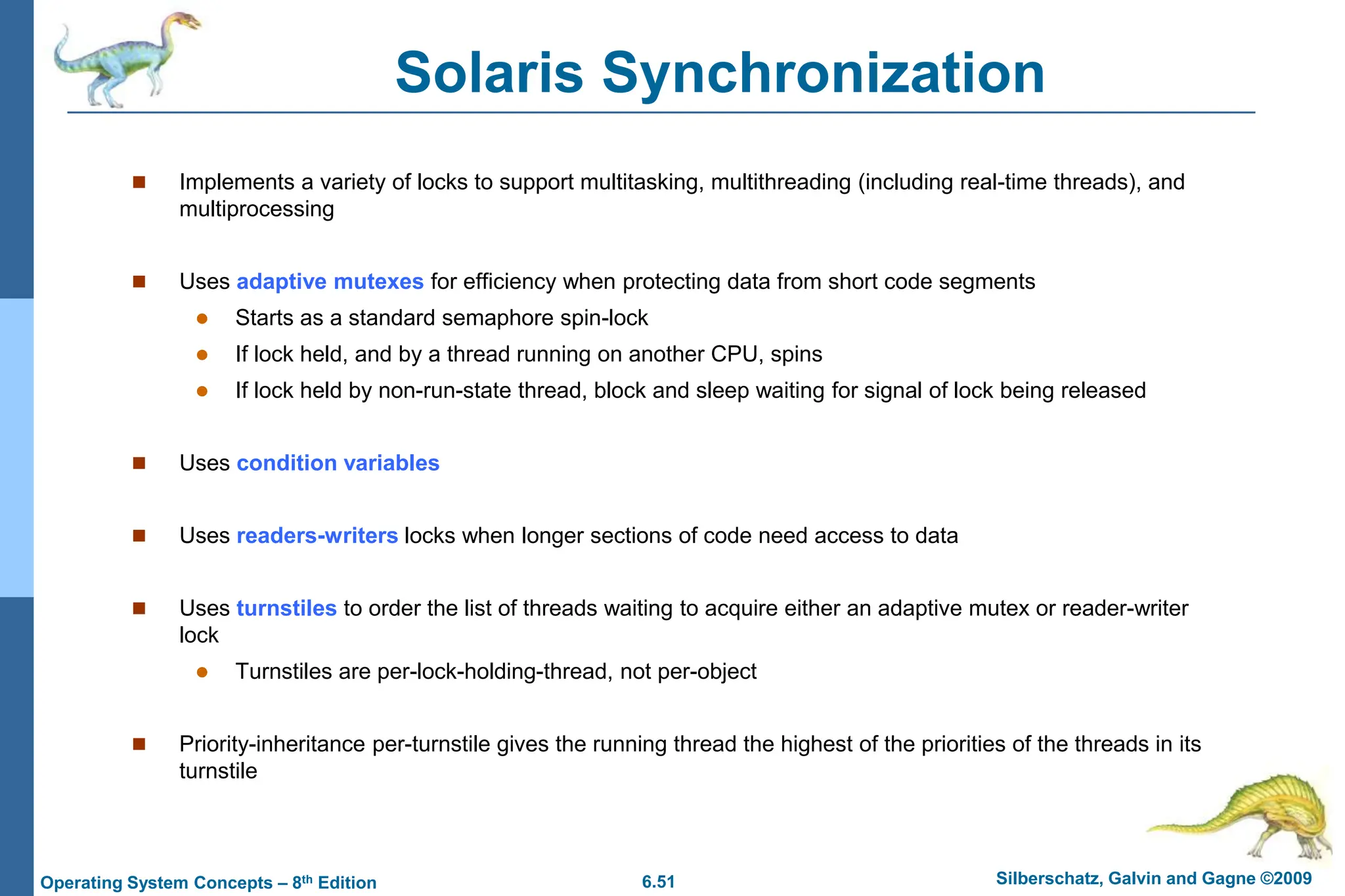 6.51 Silberschatz, Galvin and Gagne ©2009
Operating System Concepts – 8th Edition
Solaris Synchronization
 Implements a variety of locks to support multitasking, multithreading (including real-time threads), and
multiprocessing
 Uses adaptive mutexes for efficiency when protecting data from short code segments
 Starts as a standard semaphore spin-lock
 If lock held, and by a thread running on another CPU, spins
 If lock held by non-run-state thread, block and sleep waiting for signal of lock being released
 Uses condition variables
 Uses readers-writers locks when longer sections of code need access to data
 Uses turnstiles to order the list of threads waiting to acquire either an adaptive mutex or reader-writer
lock
 Turnstiles are per-lock-holding-thread, not per-object
 Priority-inheritance per-turnstile gives the running thread the highest of the priorities of the threads in its
turnstile
 