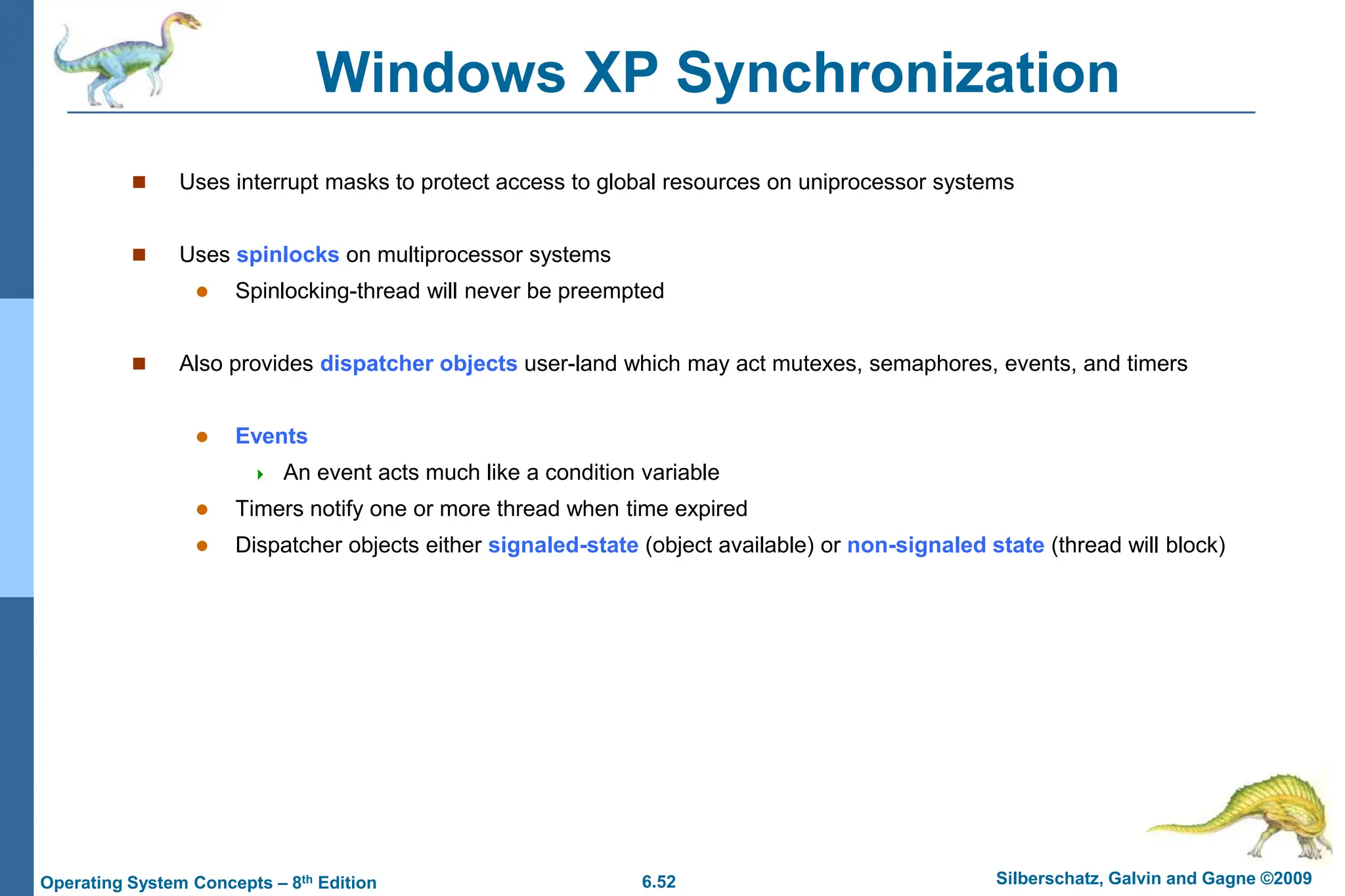 6.52 Silberschatz, Galvin and Gagne ©2009
Operating System Concepts – 8th Edition
Windows XP Synchronization
 Uses interrupt masks to protect access to global resources on uniprocessor systems
 Uses spinlocks on multiprocessor systems
 Spinlocking-thread will never be preempted
 Also provides dispatcher objects user-land which may act mutexes, semaphores, events, and timers
 Events
 An event acts much like a condition variable
 Timers notify one or more thread when time expired
 Dispatcher objects either signaled-state (object available) or non-signaled state (thread will block)
 